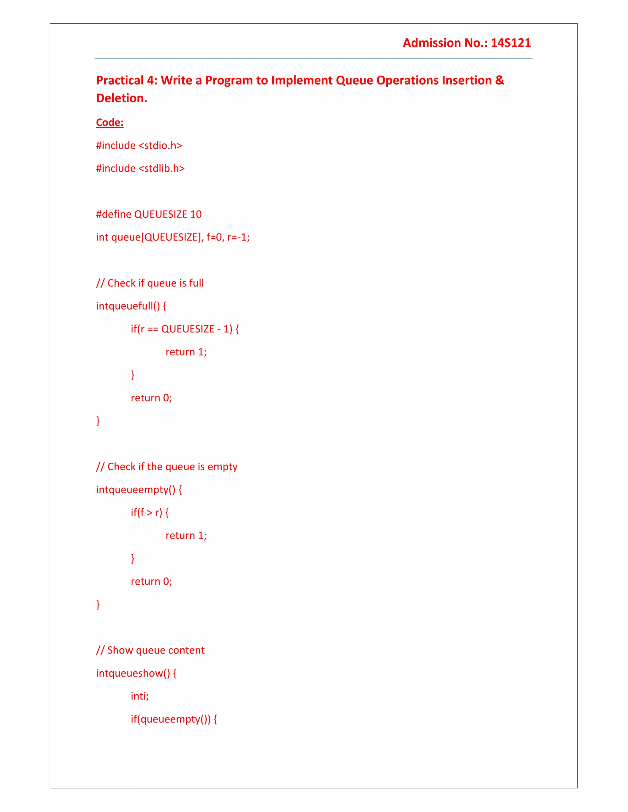 Admission No.: 14S121
Practical 4: Write a Program to Implement Queue Operations Insertion &
Deletion.
Code:
#include <stdio.h>
#include <stdlib.h>
#define QUEUESIZE 10
int queue[QUEUESIZE], f=0, r=-1;
// Check if queue is full
intqueuefull() {
if(r == QUEUESIZE - 1) {
return 1;
}
return 0;
}
// Check if the queue is empty
intqueueempty() {
if(f > r) {
return 1;
}
return 0;
}
// Show queue content
intqueueshow() {
inti;
if(queueempty()) {
 