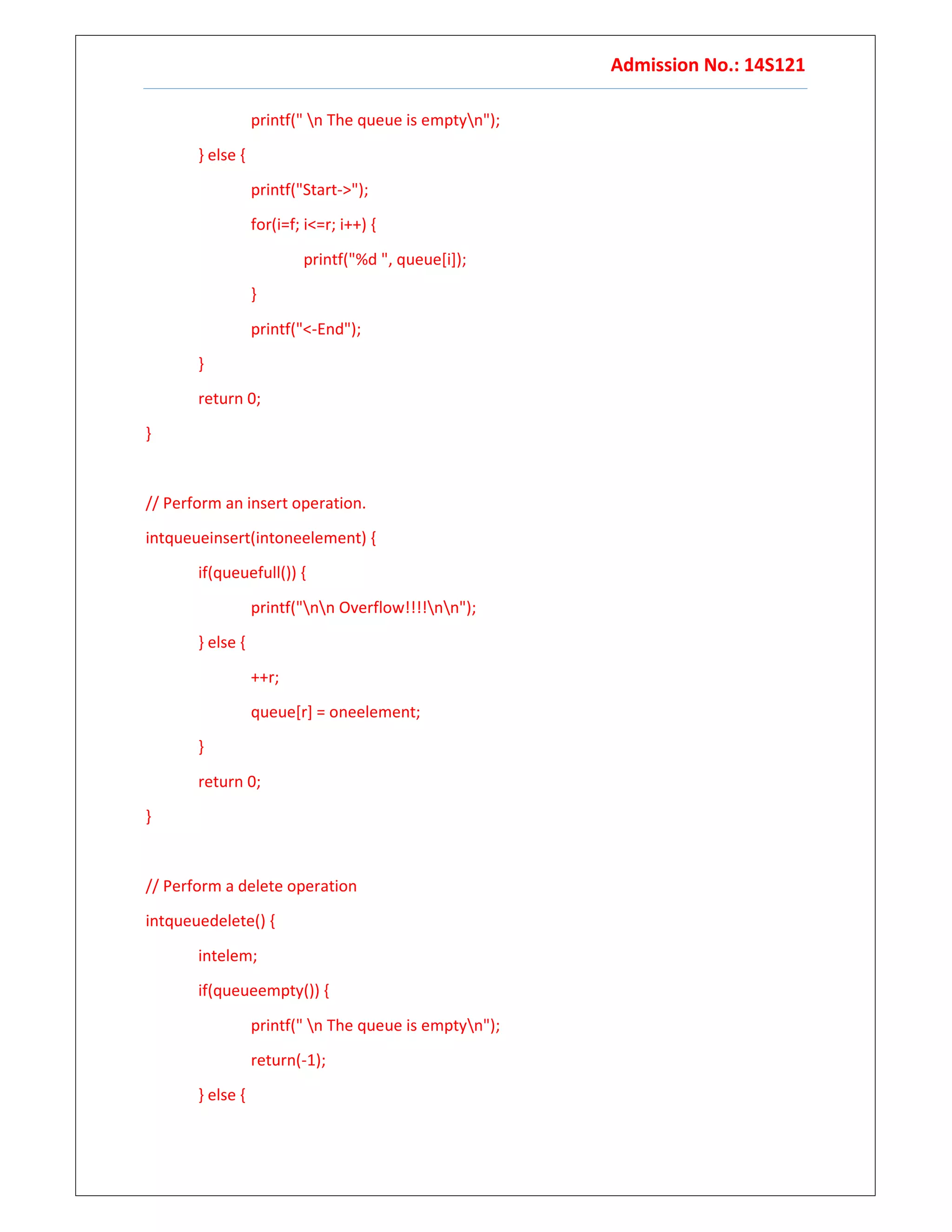 Admission No.: 14S121
printf(" n The queue is emptyn");
} else {
printf("Start->");
for(i=f; i<=r; i++) {
printf("%d ", queue[i]);
}
printf("<-End");
}
return 0;
}
// Perform an insert operation.
intqueueinsert(intoneelement) {
if(queuefull()) {
printf("nn Overflow!!!!nn");
} else {
++r;
queue[r] = oneelement;
}
return 0;
}
// Perform a delete operation
intqueuedelete() {
intelem;
if(queueempty()) {
printf(" n The queue is emptyn");
return(-1);
} else {
 