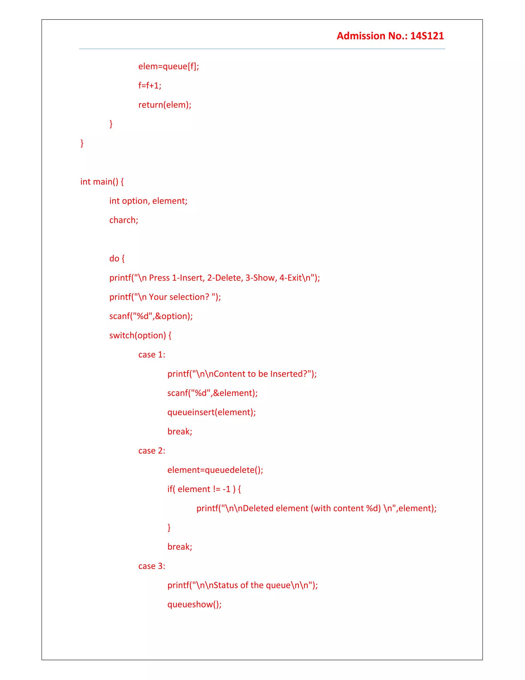 Admission No.: 14S121
elem=queue[f];
f=f+1;
return(elem);
}
}
int main() {
int option, element;
charch;
do {
printf("n Press 1-Insert, 2-Delete, 3-Show, 4-Exitn");
printf("n Your selection? ");
scanf("%d",&option);
switch(option) {
case 1:
printf("nnContent to be Inserted?");
scanf("%d",&element);
queueinsert(element);
break;
case 2:
element=queuedelete();
if( element != -1 ) {
printf("nnDeleted element (with content %d) n",element);
}
break;
case 3:
printf("nnStatus of the queuenn");
queueshow();
 