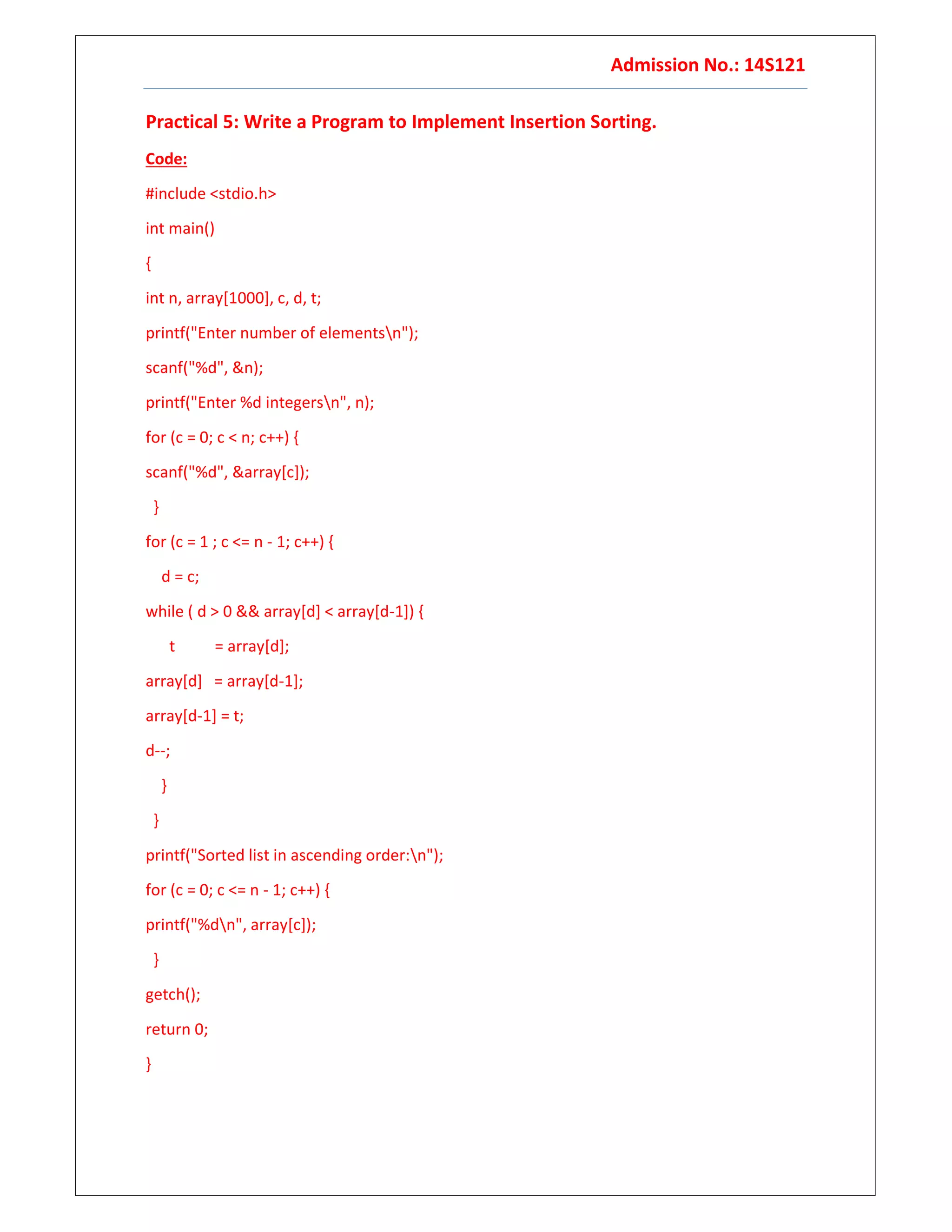 Admission No.: 14S121
Practical 5: Write a Program to Implement Insertion Sorting.
Code:
#include <stdio.h>
int main()
{
int n, array[1000], c, d, t;
printf("Enter number of elementsn");
scanf("%d", &n);
printf("Enter %d integersn", n);
for (c = 0; c < n; c++) {
scanf("%d", &array[c]);
}
for (c = 1 ; c <= n - 1; c++) {
d = c;
while ( d > 0 && array[d] < array[d-1]) {
t = array[d];
array[d] = array[d-1];
array[d-1] = t;
d--;
}
}
printf("Sorted list in ascending order:n");
for (c = 0; c <= n - 1; c++) {
printf("%dn", array[c]);
}
getch();
return 0;
}
 