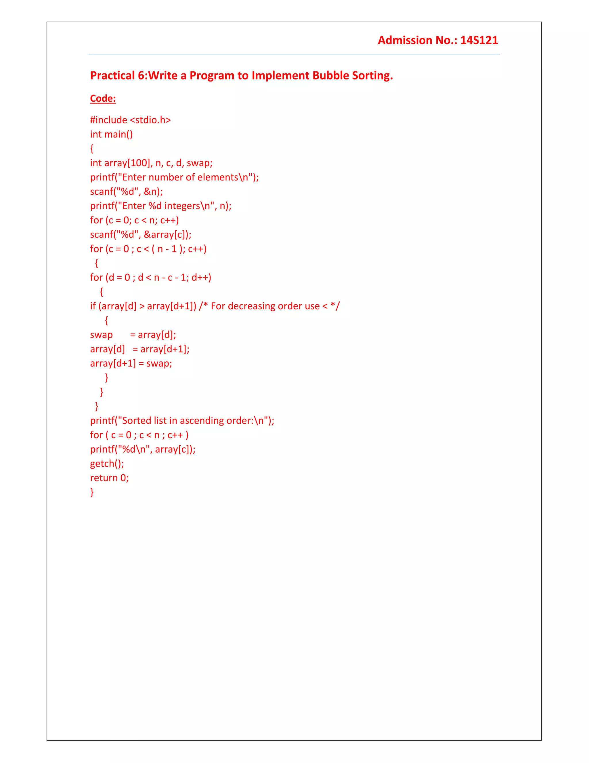 Admission No.: 14S121
Practical 6:Write a Program to Implement Bubble Sorting.
Code:
#include <stdio.h>
int main()
{
int array[100], n, c, d, swap;
printf("Enter number of elementsn");
scanf("%d", &n);
printf("Enter %d integersn", n);
for (c = 0; c < n; c++)
scanf("%d", &array[c]);
for (c = 0 ; c < ( n - 1 ); c++)
{
for (d = 0 ; d < n - c - 1; d++)
{
if (array[d] > array[d+1]) /* For decreasing order use < */
{
swap = array[d];
array[d] = array[d+1];
array[d+1] = swap;
}
}
}
printf("Sorted list in ascending order:n");
for ( c = 0 ; c < n ; c++ )
printf("%dn", array[c]);
getch();
return 0;
}
 