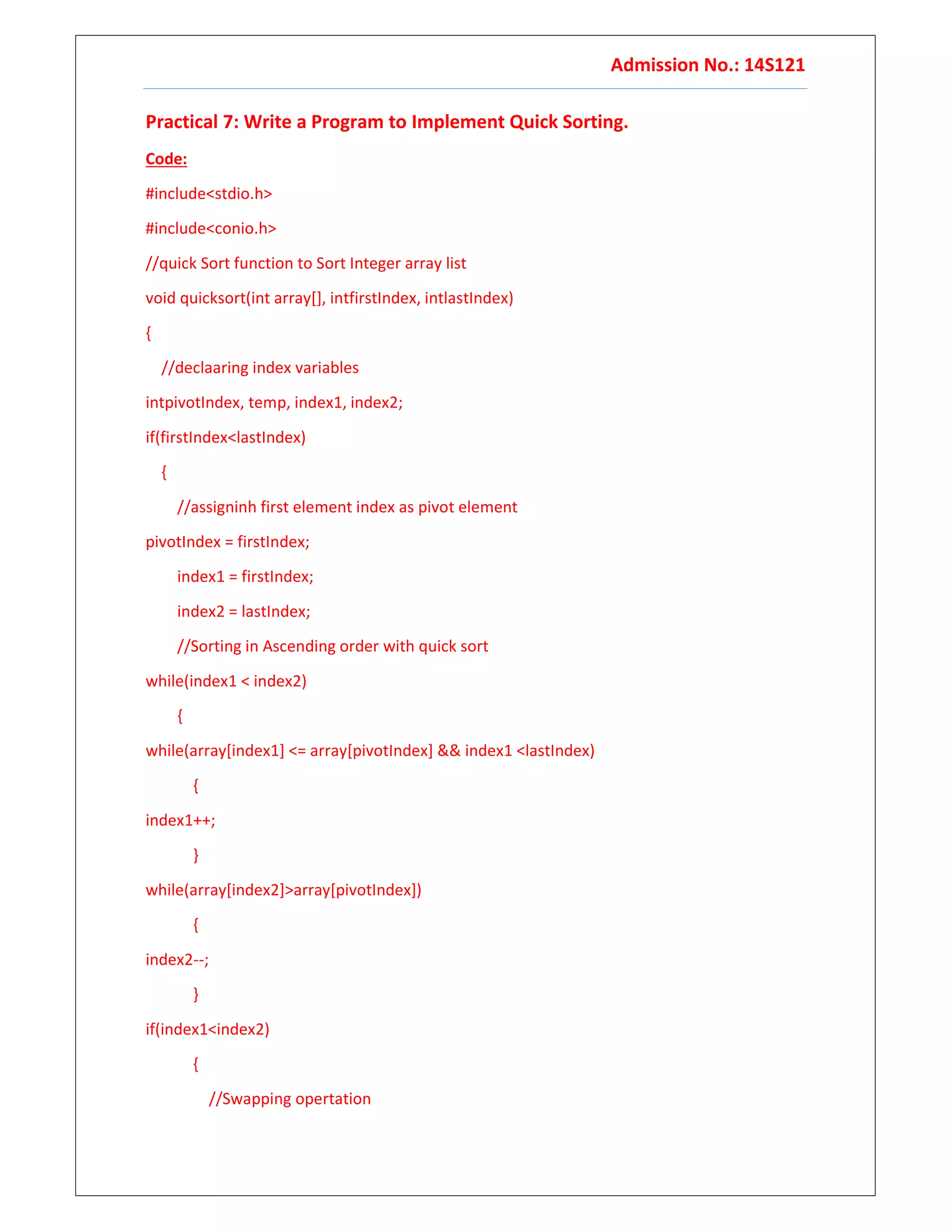 Admission No.: 14S121
Practical 7: Write a Program to Implement Quick Sorting.
Code:
#include<stdio.h>
#include<conio.h>
//quick Sort function to Sort Integer array list
void quicksort(int array[], intfirstIndex, intlastIndex)
{
//declaaring index variables
intpivotIndex, temp, index1, index2;
if(firstIndex<lastIndex)
{
//assigninh first element index as pivot element
pivotIndex = firstIndex;
index1 = firstIndex;
index2 = lastIndex;
//Sorting in Ascending order with quick sort
while(index1 < index2)
{
while(array[index1] <= array[pivotIndex] && index1 <lastIndex)
{
index1++;
}
while(array[index2]>array[pivotIndex])
{
index2--;
}
if(index1<index2)
{
//Swapping opertation
 