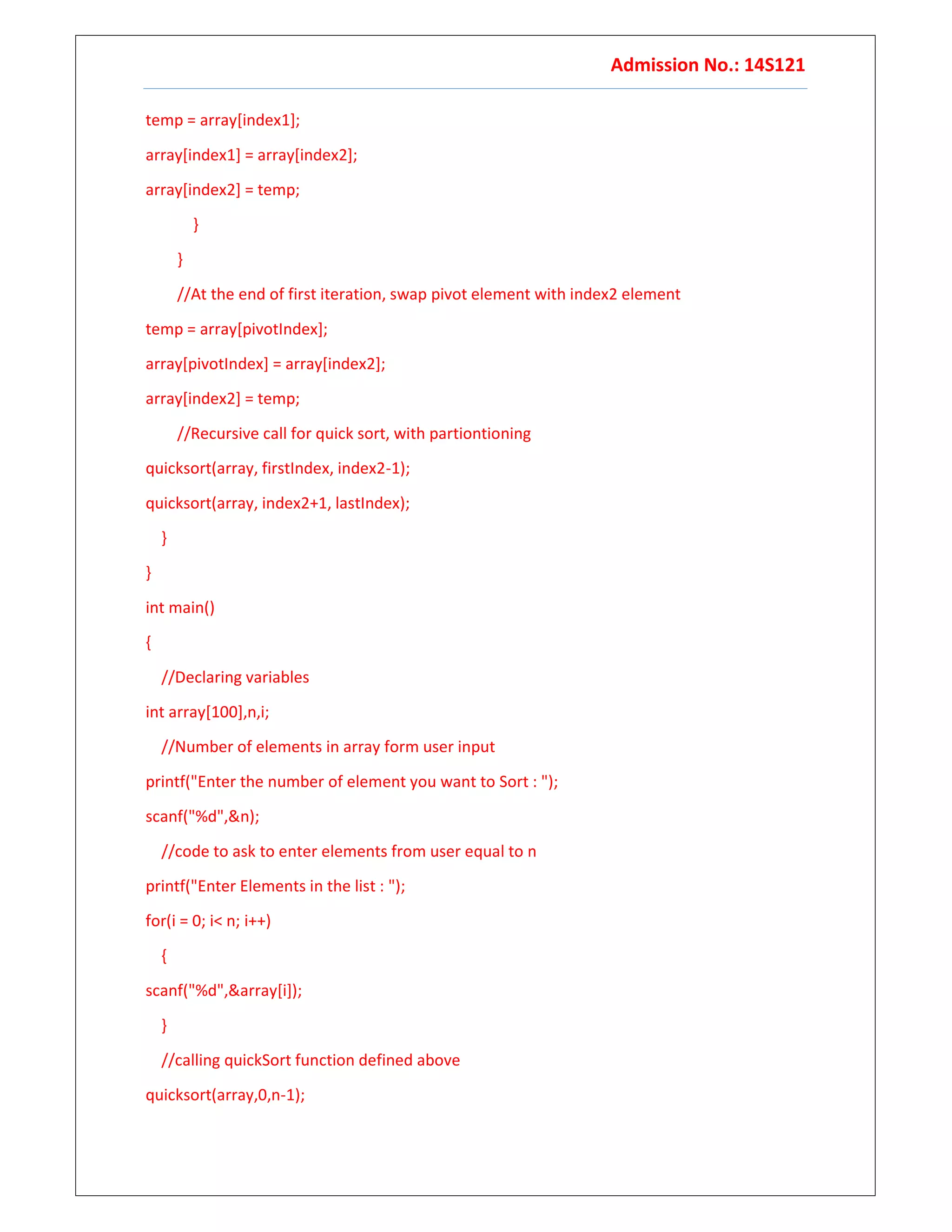 Admission No.: 14S121
temp = array[index1];
array[index1] = array[index2];
array[index2] = temp;
}
}
//At the end of first iteration, swap pivot element with index2 element
temp = array[pivotIndex];
array[pivotIndex] = array[index2];
array[index2] = temp;
//Recursive call for quick sort, with partiontioning
quicksort(array, firstIndex, index2-1);
quicksort(array, index2+1, lastIndex);
}
}
int main()
{
//Declaring variables
int array[100],n,i;
//Number of elements in array form user input
printf("Enter the number of element you want to Sort : ");
scanf("%d",&n);
//code to ask to enter elements from user equal to n
printf("Enter Elements in the list : ");
for(i = 0; i< n; i++)
{
scanf("%d",&array[i]);
}
//calling quickSort function defined above
quicksort(array,0,n-1);
 
