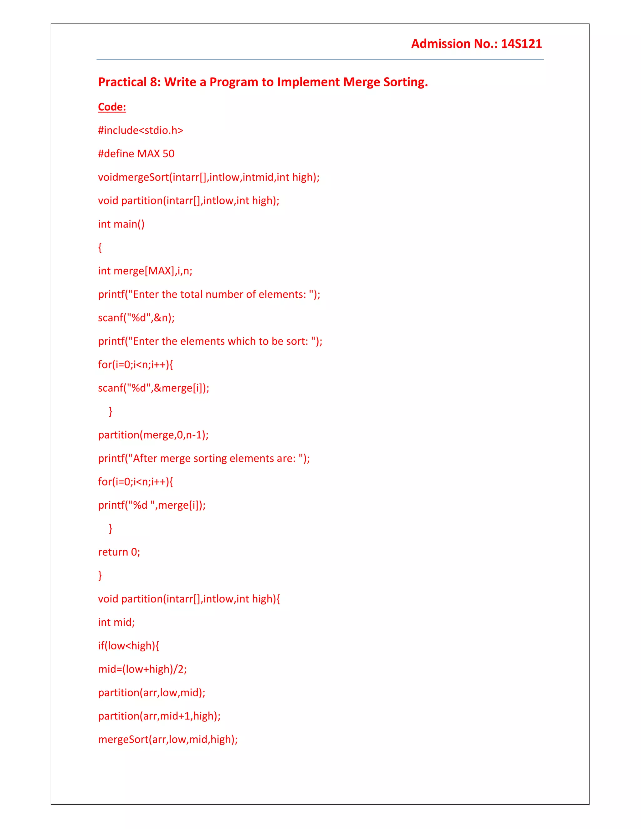Admission No.: 14S121
Practical 8: Write a Program to Implement Merge Sorting.
Code:
#include<stdio.h>
#define MAX 50
voidmergeSort(intarr[],intlow,intmid,int high);
void partition(intarr[],intlow,int high);
int main()
{
int merge[MAX],i,n;
printf("Enter the total number of elements: ");
scanf("%d",&n);
printf("Enter the elements which to be sort: ");
for(i=0;i<n;i++){
scanf("%d",&merge[i]);
}
partition(merge,0,n-1);
printf("After merge sorting elements are: ");
for(i=0;i<n;i++){
printf("%d ",merge[i]);
}
return 0;
}
void partition(intarr[],intlow,int high){
int mid;
if(low<high){
mid=(low+high)/2;
partition(arr,low,mid);
partition(arr,mid+1,high);
mergeSort(arr,low,mid,high);
 
