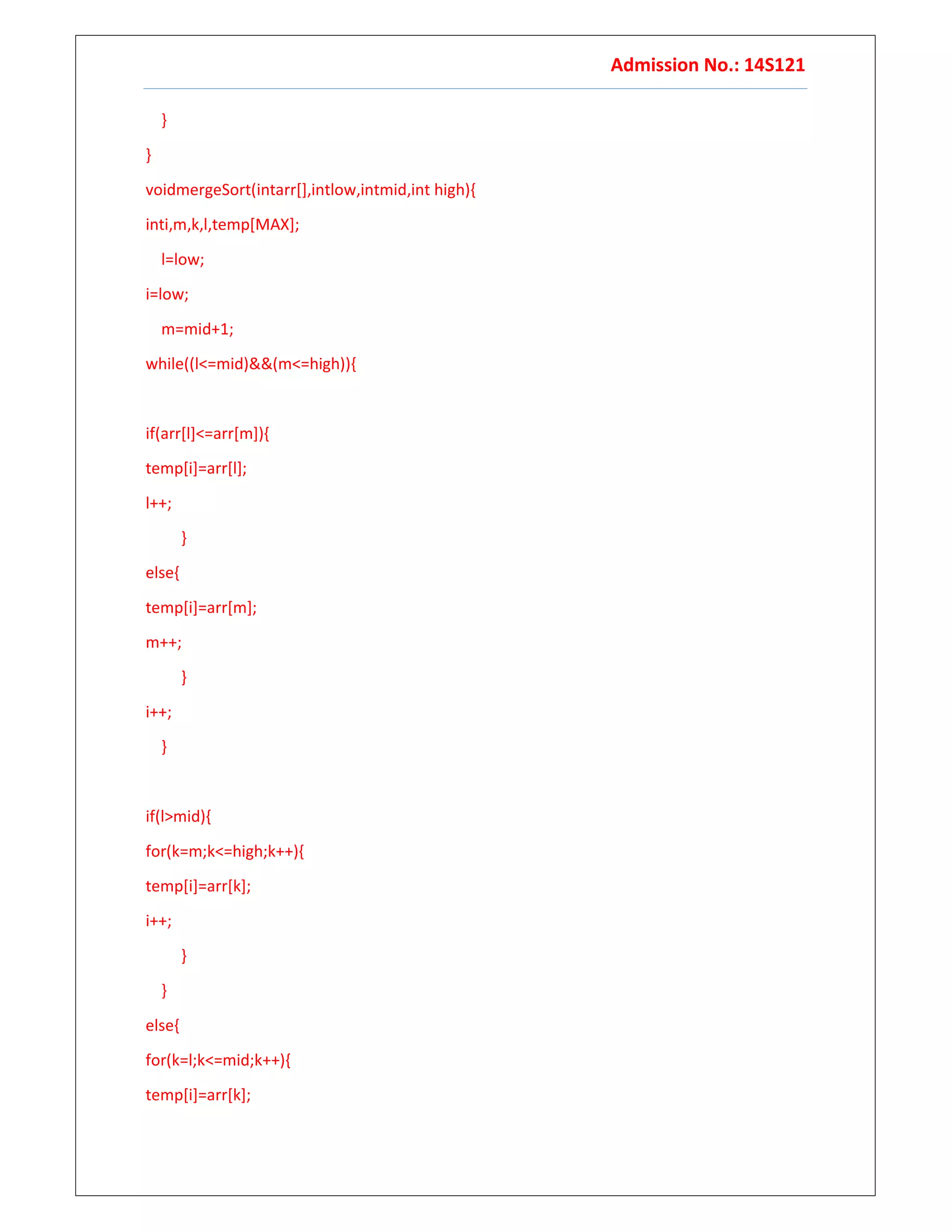 Admission No.: 14S121
}
}
voidmergeSort(intarr[],intlow,intmid,int high){
inti,m,k,l,temp[MAX];
l=low;
i=low;
m=mid+1;
while((l<=mid)&&(m<=high)){
if(arr[l]<=arr[m]){
temp[i]=arr[l];
l++;
}
else{
temp[i]=arr[m];
m++;
}
i++;
}
if(l>mid){
for(k=m;k<=high;k++){
temp[i]=arr[k];
i++;
}
}
else{
for(k=l;k<=mid;k++){
temp[i]=arr[k];
 