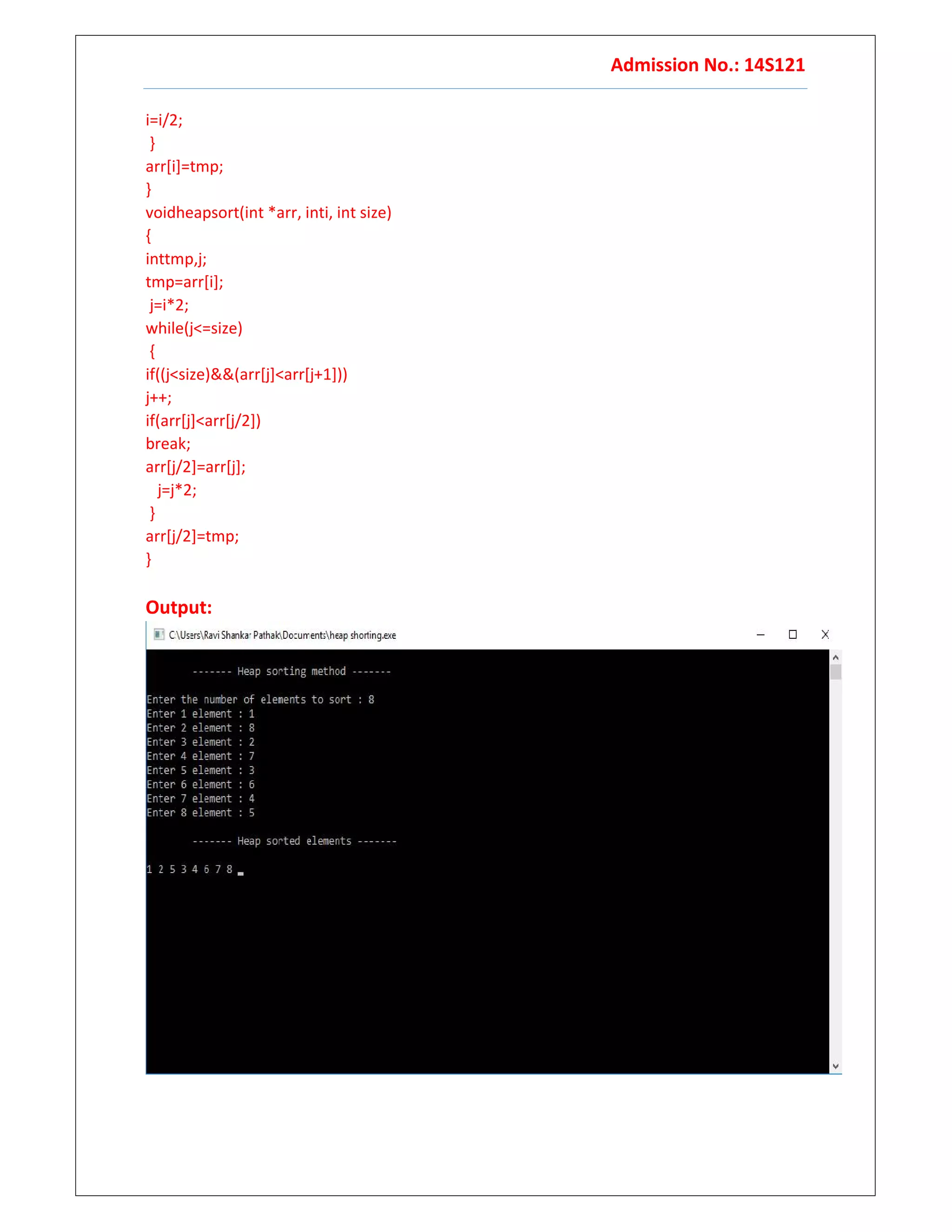 Admission No.: 14S121
i=i/2;
}
arr[i]=tmp;
}
voidheapsort(int *arr, inti, int size)
{
inttmp,j;
tmp=arr[i];
j=i*2;
while(j<=size)
{
if((j<size)&&(arr[j]<arr[j+1]))
j++;
if(arr[j]<arr[j/2])
break;
arr[j/2]=arr[j];
j=j*2;
}
arr[j/2]=tmp;
}
Output:
 