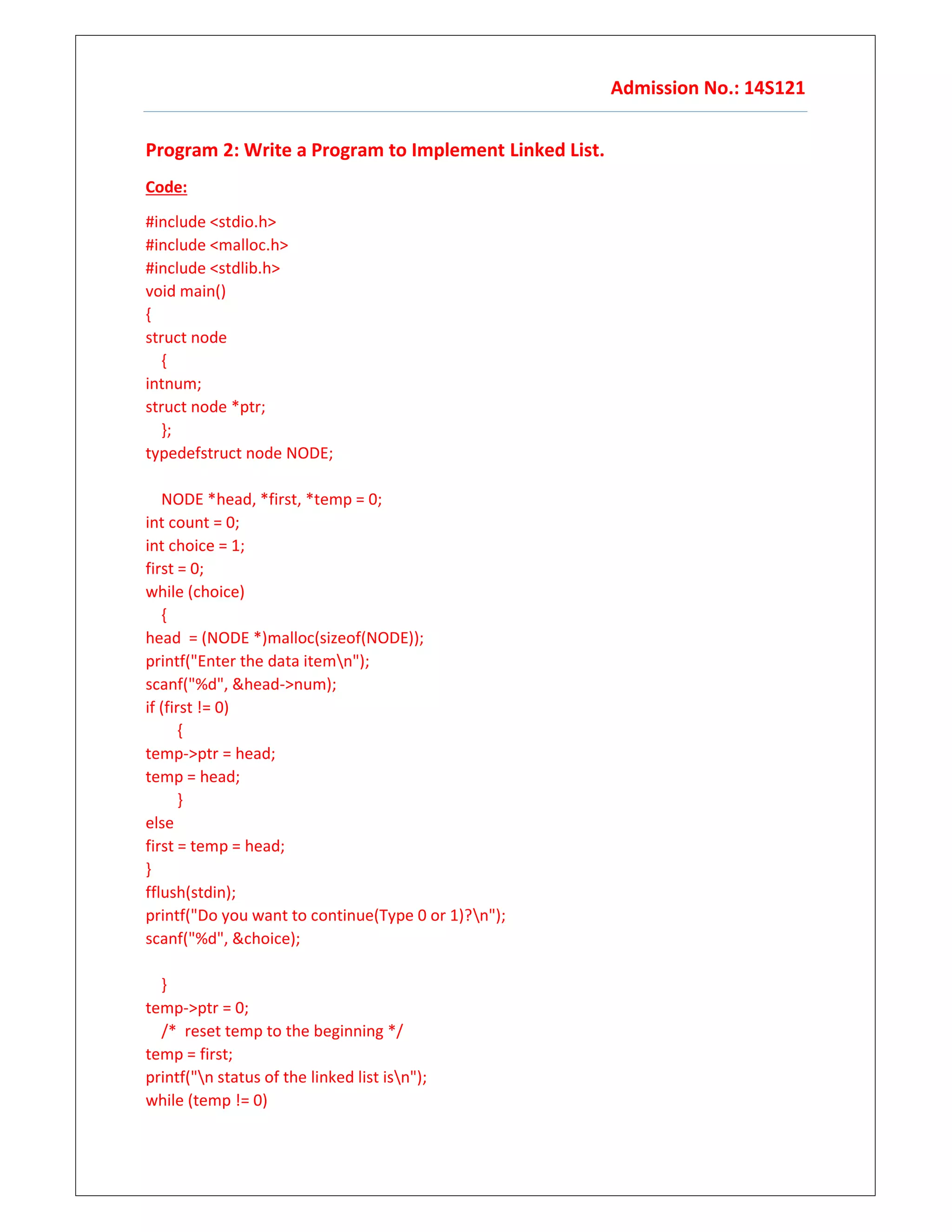 Admission No.: 14S121
Program 2: Write a Program to Implement Linked List.
Code:
#include <stdio.h>
#include <malloc.h>
#include <stdlib.h>
void main()
{
struct node
{
intnum;
struct node *ptr;
};
typedefstruct node NODE;
NODE *head, *first, *temp = 0;
int count = 0;
int choice = 1;
first = 0;
while (choice)
{
head = (NODE *)malloc(sizeof(NODE));
printf("Enter the data itemn");
scanf("%d", &head->num);
if (first != 0)
{
temp->ptr = head;
temp = head;
}
else
first = temp = head;
}
fflush(stdin);
printf("Do you want to continue(Type 0 or 1)?n");
scanf("%d", &choice);
}
temp->ptr = 0;
/* reset temp to the beginning */
temp = first;
printf("n status of the linked list isn");
while (temp != 0)
 