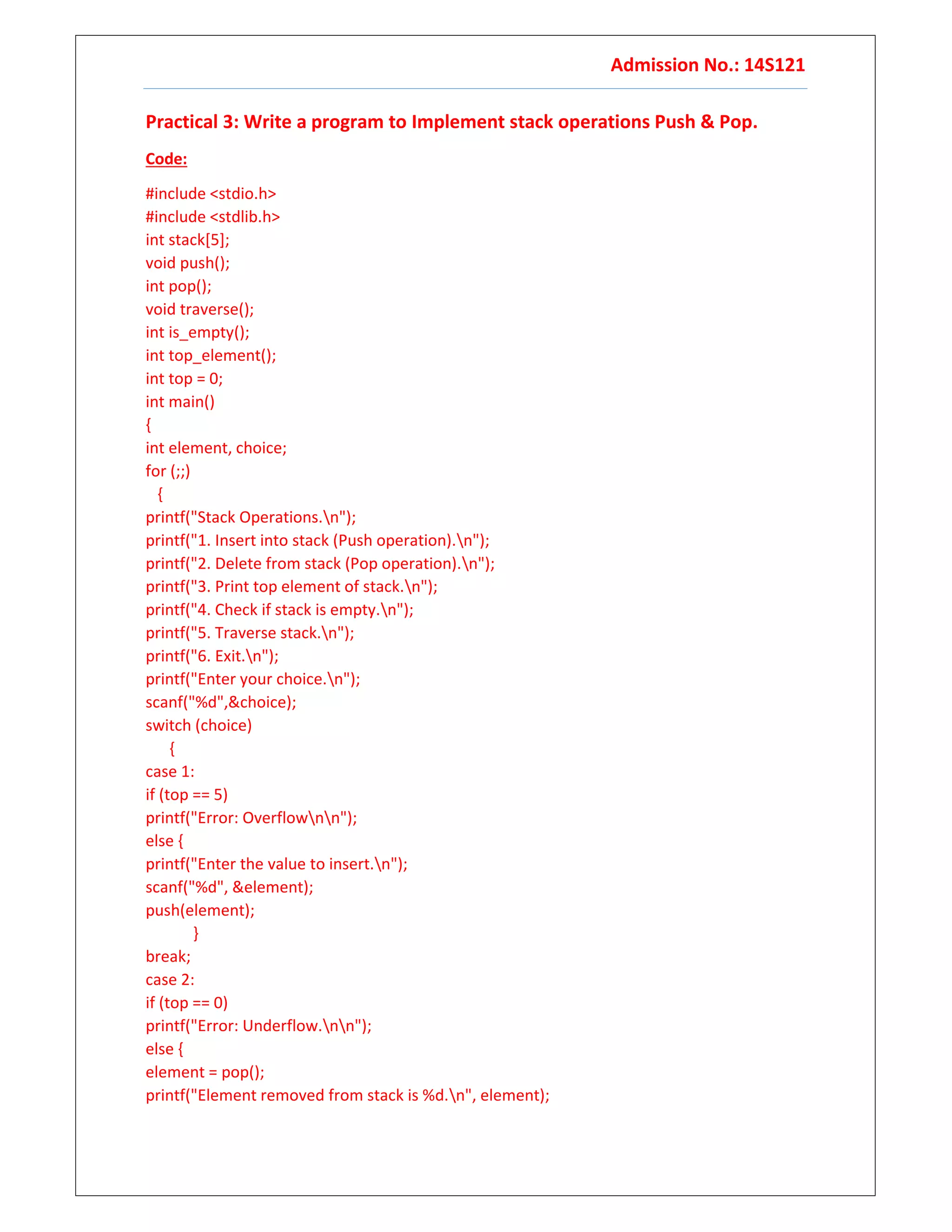 Admission No.: 14S121
Practical 3: Write a program to Implement stack operations Push & Pop.
Code:
#include <stdio.h>
#include <stdlib.h>
int stack[5];
void push();
int pop();
void traverse();
int is_empty();
int top_element();
int top = 0;
int main()
{
int element, choice;
for (;;)
{
printf("Stack Operations.n");
printf("1. Insert into stack (Push operation).n");
printf("2. Delete from stack (Pop operation).n");
printf("3. Print top element of stack.n");
printf("4. Check if stack is empty.n");
printf("5. Traverse stack.n");
printf("6. Exit.n");
printf("Enter your choice.n");
scanf("%d",&choice);
switch (choice)
{
case 1:
if (top == 5)
printf("Error: Overflownn");
else {
printf("Enter the value to insert.n");
scanf("%d", &element);
push(element);
}
break;
case 2:
if (top == 0)
printf("Error: Underflow.nn");
else {
element = pop();
printf("Element removed from stack is %d.n", element);
 