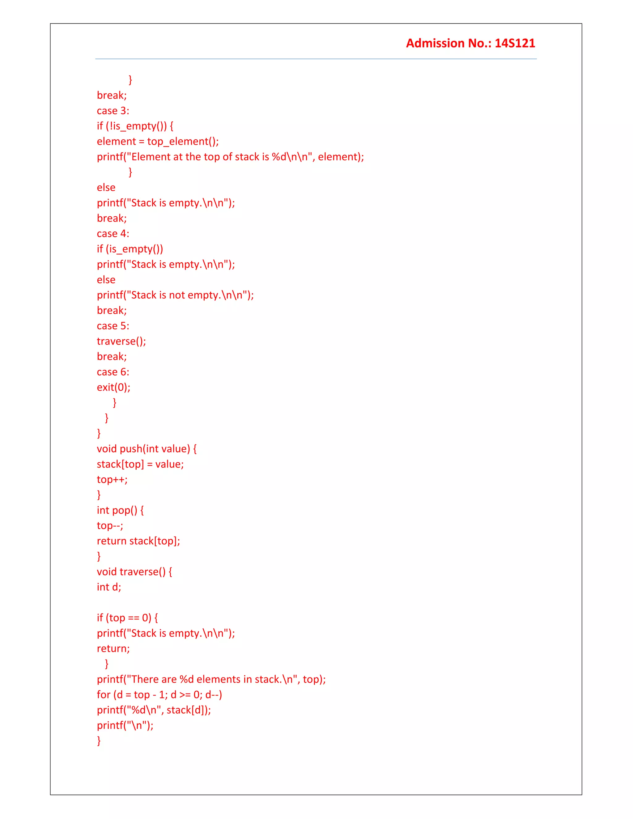 Admission No.: 14S121
}
break;
case 3:
if (!is_empty()) {
element = top_element();
printf("Element at the top of stack is %dnn", element);
}
else
printf("Stack is empty.nn");
break;
case 4:
if (is_empty())
printf("Stack is empty.nn");
else
printf("Stack is not empty.nn");
break;
case 5:
traverse();
break;
case 6:
exit(0);
}
}
}
void push(int value) {
stack[top] = value;
top++;
}
int pop() {
top--;
return stack[top];
}
void traverse() {
int d;
if (top == 0) {
printf("Stack is empty.nn");
return;
}
printf("There are %d elements in stack.n", top);
for (d = top - 1; d >= 0; d--)
printf("%dn", stack[d]);
printf("n");
}
 