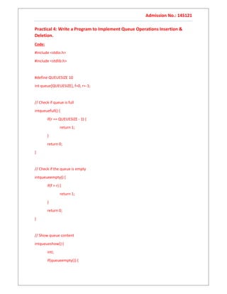 Admission No.: 14S121
Practical 4: Write a Program to Implement Queue Operations Insertion &
Deletion.
Code:
#include <stdio.h>
#include <stdlib.h>
#define QUEUESIZE 10
int queue[QUEUESIZE], f=0, r=-1;
// Check if queue is full
intqueuefull() {
if(r == QUEUESIZE - 1) {
return 1;
}
return 0;
}
// Check if the queue is empty
intqueueempty() {
if(f > r) {
return 1;
}
return 0;
}
// Show queue content
intqueueshow() {
inti;
if(queueempty()) {
 