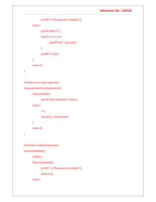 Admission No.: 14S121
printf(" n The queue is emptyn");
} else {
printf("Start->");
for(i=f; i<=r; i++) {
printf("%d ", queue[i]);
}
printf("<-End");
}
return 0;
}
// Perform an insert operation.
intqueueinsert(intoneelement) {
if(queuefull()) {
printf("nn Overflow!!!!nn");
} else {
++r;
queue[r] = oneelement;
}
return 0;
}
// Perform a delete operation
intqueuedelete() {
intelem;
if(queueempty()) {
printf(" n The queue is emptyn");
return(-1);
} else {
 