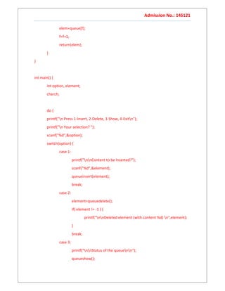Admission No.: 14S121
elem=queue[f];
f=f+1;
return(elem);
}
}
int main() {
int option, element;
charch;
do {
printf("n Press 1-Insert, 2-Delete, 3-Show, 4-Exitn");
printf("n Your selection? ");
scanf("%d",&option);
switch(option) {
case 1:
printf("nnContent to be Inserted?");
scanf("%d",&element);
queueinsert(element);
break;
case 2:
element=queuedelete();
if( element != -1 ) {
printf("nnDeleted element (with content %d) n",element);
}
break;
case 3:
printf("nnStatus of the queuenn");
queueshow();
 
