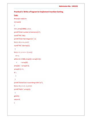 Admission No.: 14S121
Practical 5: Write a Program to Implement Insertion Sorting.
Code:
#include <stdio.h>
int main()
{
int n, array[1000], c, d, t;
printf("Enter number of elementsn");
scanf("%d", &n);
printf("Enter %d integersn", n);
for (c = 0; c < n; c++) {
scanf("%d", &array[c]);
}
for (c = 1 ; c <= n - 1; c++) {
d = c;
while ( d > 0 && array[d] < array[d-1]) {
t = array[d];
array[d] = array[d-1];
array[d-1] = t;
d--;
}
}
printf("Sorted list in ascending order:n");
for (c = 0; c <= n - 1; c++) {
printf("%dn", array[c]);
}
getch();
return 0;
}
 