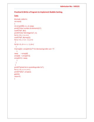 Admission No.: 14S121
Practical 6:Write a Program to Implement Bubble Sorting.
Code:
#include <stdio.h>
int main()
{
int array[100], n, c, d, swap;
printf("Enter number of elementsn");
scanf("%d", &n);
printf("Enter %d integersn", n);
for (c = 0; c < n; c++)
scanf("%d", &array[c]);
for (c = 0 ; c < ( n - 1 ); c++)
{
for (d = 0 ; d < n - c - 1; d++)
{
if (array[d] > array[d+1]) /* For decreasing order use < */
{
swap = array[d];
array[d] = array[d+1];
array[d+1] = swap;
}
}
}
printf("Sorted list in ascending order:n");
for ( c = 0 ; c < n ; c++ )
printf("%dn", array[c]);
getch();
return 0;
}
 