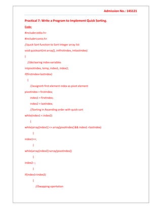 Admission No.: 14S121
Practical 7: Write a Program to Implement Quick Sorting.
Code:
#include<stdio.h>
#include<conio.h>
//quick Sort function to Sort Integer array list
void quicksort(int array[], intfirstIndex, intlastIndex)
{
//declaaring index variables
intpivotIndex, temp, index1, index2;
if(firstIndex<lastIndex)
{
//assigninh first element index as pivot element
pivotIndex = firstIndex;
index1 = firstIndex;
index2 = lastIndex;
//Sorting in Ascending order with quick sort
while(index1 < index2)
{
while(array[index1] <= array[pivotIndex] && index1 <lastIndex)
{
index1++;
}
while(array[index2]>array[pivotIndex])
{
index2--;
}
if(index1<index2)
{
//Swapping opertation
 
