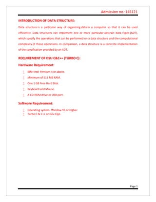 Admission no.:14S121
Page 1
INTRODUCTION OF DATA STRUCTURE:
Data structure is a particular way of organizing data in a computer so that it can be used
efficiently. Data structures can implement one or more particular abstract data types (ADT),
which specify the operations that can be performed on a data structure and the computational
complexity of those operations. In comparison, a data structure is a concrete implementation
of the specification provided by an ADT.
REQUIREMENT OF DSU C&C++ (TURBO C):
Hardware Requirement:
 IBM-Intel Pentium 4 or above.
 Minimum of 512 MB RAM.
 One 1 GB Free Hard Disk.
 Keyboard and Mouse.
 A CD-ROM drive or USB port.
Software Requirement:
 Operating system- Window 95 or higher.
 Turbo C & C++ or Dev-Cpp.
 