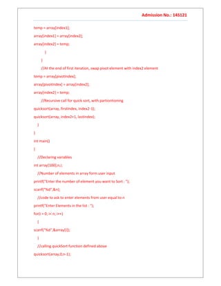 Admission No.: 14S121
temp = array[index1];
array[index1] = array[index2];
array[index2] = temp;
}
}
//At the end of first iteration, swap pivot element with index2 element
temp = array[pivotIndex];
array[pivotIndex] = array[index2];
array[index2] = temp;
//Recursive call for quick sort, with partiontioning
quicksort(array, firstIndex, index2-1);
quicksort(array, index2+1, lastIndex);
}
}
int main()
{
//Declaring variables
int array[100],n,i;
//Number of elements in array form user input
printf("Enter the number of element you want to Sort : ");
scanf("%d",&n);
//code to ask to enter elements from user equal to n
printf("Enter Elements in the list : ");
for(i = 0; i< n; i++)
{
scanf("%d",&array[i]);
}
//calling quickSort function defined above
quicksort(array,0,n-1);
 