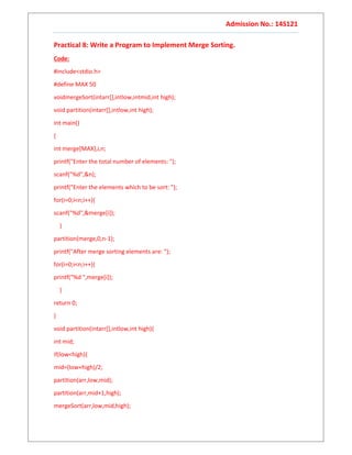 Admission No.: 14S121
Practical 8: Write a Program to Implement Merge Sorting.
Code:
#include<stdio.h>
#define MAX 50
voidmergeSort(intarr[],intlow,intmid,int high);
void partition(intarr[],intlow,int high);
int main()
{
int merge[MAX],i,n;
printf("Enter the total number of elements: ");
scanf("%d",&n);
printf("Enter the elements which to be sort: ");
for(i=0;i<n;i++){
scanf("%d",&merge[i]);
}
partition(merge,0,n-1);
printf("After merge sorting elements are: ");
for(i=0;i<n;i++){
printf("%d ",merge[i]);
}
return 0;
}
void partition(intarr[],intlow,int high){
int mid;
if(low<high){
mid=(low+high)/2;
partition(arr,low,mid);
partition(arr,mid+1,high);
mergeSort(arr,low,mid,high);
 