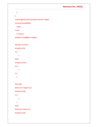 Admission No.: 14S121
}
}
voidmergeSort(intarr[],intlow,intmid,int high){
inti,m,k,l,temp[MAX];
l=low;
i=low;
m=mid+1;
while((l<=mid)&&(m<=high)){
if(arr[l]<=arr[m]){
temp[i]=arr[l];
l++;
}
else{
temp[i]=arr[m];
m++;
}
i++;
}
if(l>mid){
for(k=m;k<=high;k++){
temp[i]=arr[k];
i++;
}
}
else{
for(k=l;k<=mid;k++){
temp[i]=arr[k];
 
