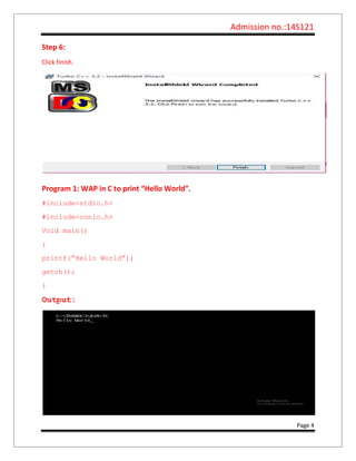 Admission no.:14S121
Page 4
Step 6:
Click finish.
Program 1: WAP in C to print “Hello World”.
#include<stdio.h>
#include<conio.h>
Void main()
{
printf(“Hello World”);
getch();
}
Output:
 