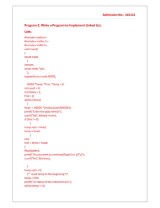 Admission No.: 14S121
Program 2: Write a Program to Implement Linked List.
Code:
#include <stdio.h>
#include <malloc.h>
#include <stdlib.h>
void main()
{
struct node
{
intnum;
struct node *ptr;
};
typedefstruct node NODE;
NODE *head, *first, *temp = 0;
int count = 0;
int choice = 1;
first = 0;
while (choice)
{
head = (NODE *)malloc(sizeof(NODE));
printf("Enter the data itemn");
scanf("%d", &head->num);
if (first != 0)
{
temp->ptr = head;
temp = head;
}
else
first = temp = head;
}
fflush(stdin);
printf("Do you want to continue(Type 0 or 1)?n");
scanf("%d", &choice);
}
temp->ptr = 0;
/* reset temp to the beginning */
temp = first;
printf("n status of the linked list isn");
while (temp != 0)
 