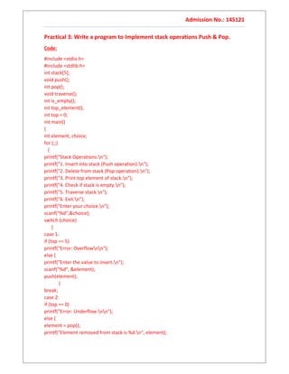 Admission No.: 14S121
Practical 3: Write a program to Implement stack operations Push & Pop.
Code:
#include <stdio.h>
#include <stdlib.h>
int stack[5];
void push();
int pop();
void traverse();
int is_empty();
int top_element();
int top = 0;
int main()
{
int element, choice;
for (;;)
{
printf("Stack Operations.n");
printf("1. Insert into stack (Push operation).n");
printf("2. Delete from stack (Pop operation).n");
printf("3. Print top element of stack.n");
printf("4. Check if stack is empty.n");
printf("5. Traverse stack.n");
printf("6. Exit.n");
printf("Enter your choice.n");
scanf("%d",&choice);
switch (choice)
{
case 1:
if (top == 5)
printf("Error: Overflownn");
else {
printf("Enter the value to insert.n");
scanf("%d", &element);
push(element);
}
break;
case 2:
if (top == 0)
printf("Error: Underflow.nn");
else {
element = pop();
printf("Element removed from stack is %d.n", element);
 