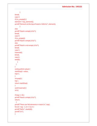 Admission No.: 14S121
}
break;
case 3:
if (!is_empty()) {
element = top_element();
printf("Element at the top of stack is %dnn", element);
}
else
printf("Stack is empty.nn");
break;
case 4:
if (is_empty())
printf("Stack is empty.nn");
else
printf("Stack is not empty.nn");
break;
case 5:
traverse();
break;
case 6:
exit(0);
}
}
}
void push(int value) {
stack[top] = value;
top++;
}
int pop() {
top--;
return stack[top];
}
void traverse() {
int d;
if (top == 0) {
printf("Stack is empty.nn");
return;
}
printf("There are %d elements in stack.n", top);
for (d = top - 1; d >= 0; d--)
printf("%dn", stack[d]);
printf("n");
}
 