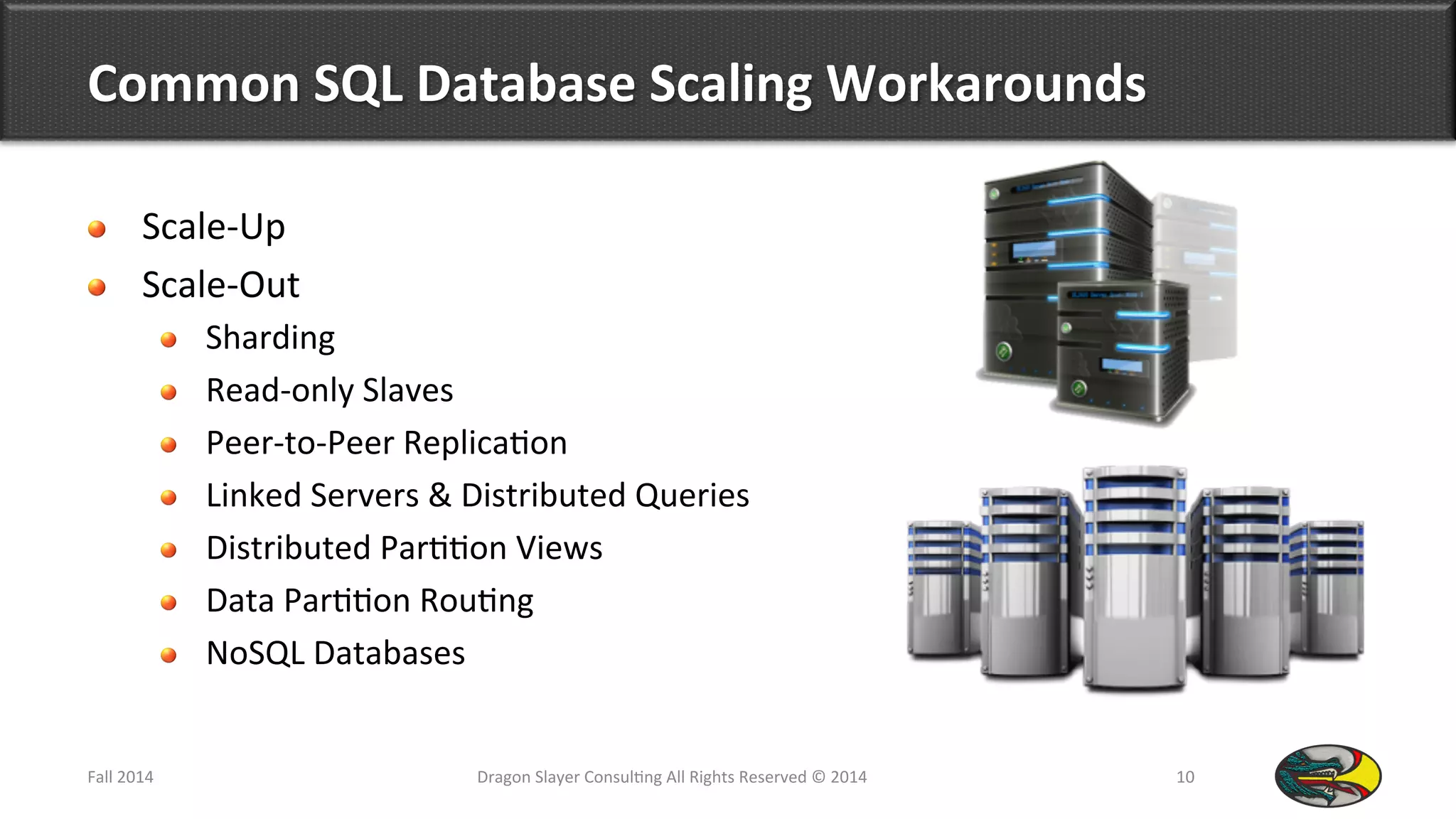 Common	
  SQL	
  Database	
  Scaling	
  Workarounds	
  
!   Scale-­‐Up	
  
!   Scale-­‐Out	
  
!   Sharding	
  
!   Read-­‐only	
  Slaves	
  
!   Peer-­‐to-­‐Peer	
  Replica9on	
  
!   Linked	
  Servers	
  &	
  Distributed	
  Queries	
  
!   Distributed	
  Par99on	
  Views	
  
!   Data	
  Par99on	
  Rou9ng	
  
!   NoSQL	
  Databases	
  
Fall	
  2014	
   Dragon	
  Slayer	
  Consul9ng	
  All	
  Rights	
  Reserved	
  ©	
  2014	
  	
   10	
  
 