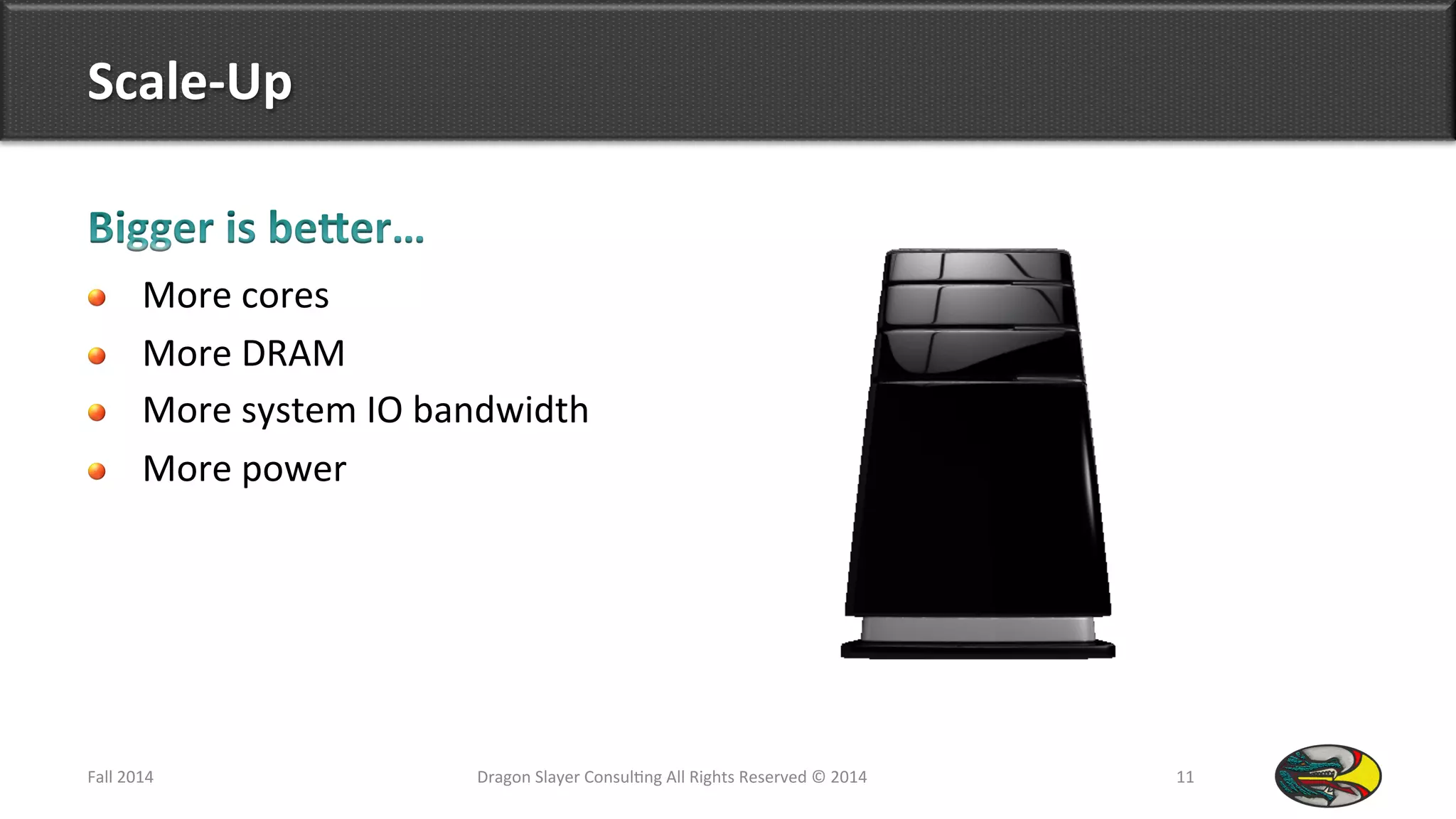 Scale-­‐Up	
  
!   More	
  cores	
  
!   More	
  DRAM	
  
!   More	
  system	
  IO	
  bandwidth	
  
!   More	
  power	
  
Fall	
  2014	
   Dragon	
  Slayer	
  Consul9ng	
  All	
  Rights	
  Reserved	
  ©	
  2014	
  	
   11	
  
 