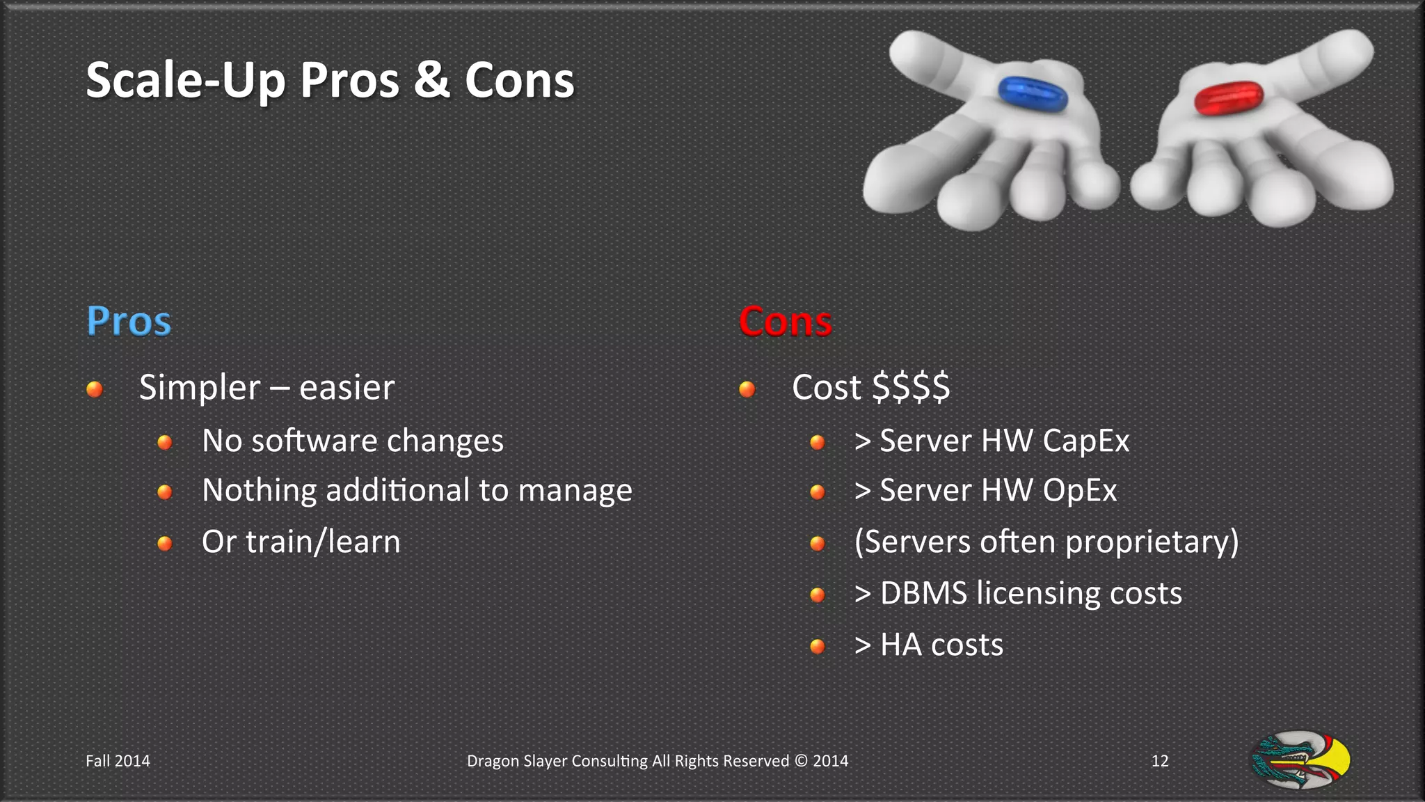 Scale-­‐Up	
  Pros	
  &	
  Cons	
  
Pros	
  
!   Simpler	
  –	
  easier	
  	
  
!   No	
  sodware	
  changes	
  
!   Nothing	
  addi9onal	
  to	
  manage	
  
!   Or	
  train/learn	
  
Cons	
  
!   Cost	
  $$$$	
  
!   >	
  Server	
  HW	
  CapEx	
  
!   >	
  Server	
  HW	
  OpEx	
  
!   (Servers	
  oden	
  proprietary)	
  
!   >	
  DBMS	
  licensing	
  costs	
  
!   >	
  HA	
  costs	
  
Fall	
  2014	
   Dragon	
  Slayer	
  Consul9ng	
  All	
  Rights	
  Reserved	
  ©	
  2014	
  	
   12	
  
 