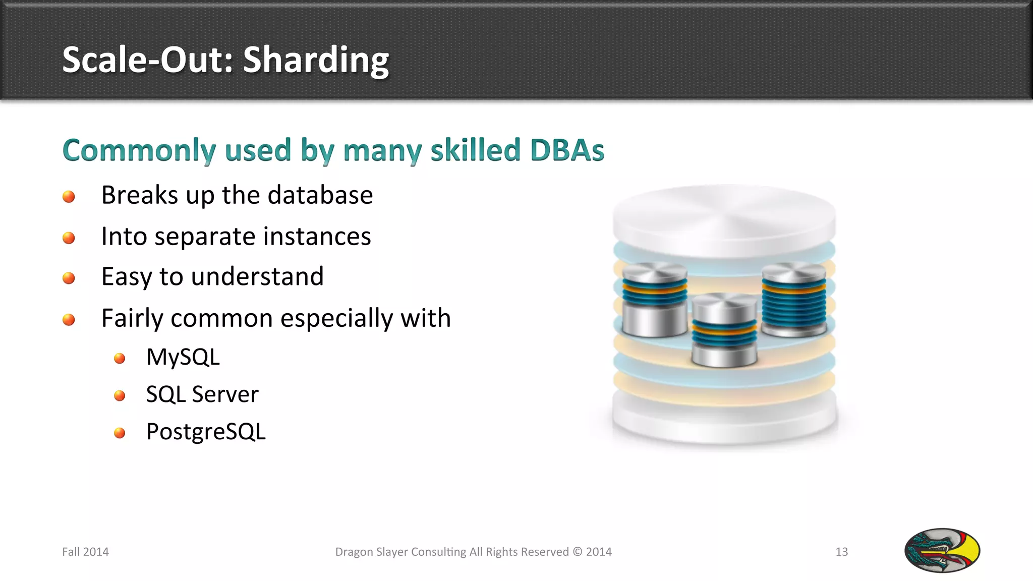 Scale-­‐Out:	
  Sharding	
  
!   Breaks	
  up	
  the	
  database	
  	
  
!   Into	
  separate	
  instances	
  
!   Easy	
  to	
  understand	
  
!   Fairly	
  common	
  especially	
  with	
  
!   MySQL	
  
!   SQL	
  Server	
  
!   PostgreSQL	
  
Fall	
  2014	
   Dragon	
  Slayer	
  Consul9ng	
  All	
  Rights	
  Reserved	
  ©	
  2014	
  	
   13	
  
 