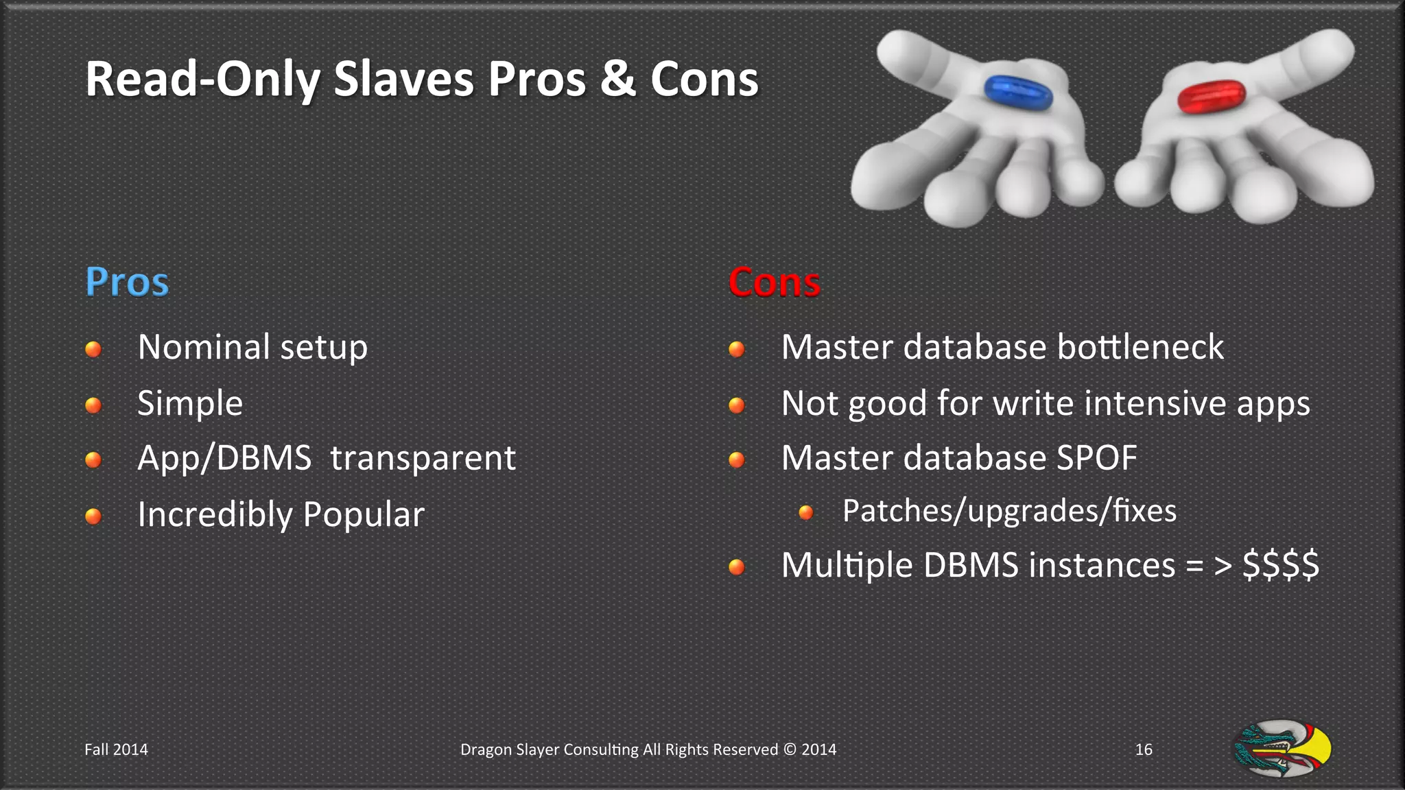 Read-­‐Only	
  Slaves	
  Pros	
  &	
  Cons	
  
Pros	
  
!   Nominal	
  setup	
  
!   Simple	
  
!   App/DBMS	
  	
  transparent	
  
!   Incredibly	
  Popular	
  
Cons	
  
!   Master	
  database	
  bolleneck	
  
!   Not	
  good	
  for	
  write	
  intensive	
  apps	
  
!   Master	
  database	
  SPOF	
  
!   Patches/upgrades/ﬁxes	
  
!   Mul9ple	
  DBMS	
  instances	
  =	
  >	
  $$$$	
  
Fall	
  2014	
   Dragon	
  Slayer	
  Consul9ng	
  All	
  Rights	
  Reserved	
  ©	
  2014	
  	
   16	
  
 