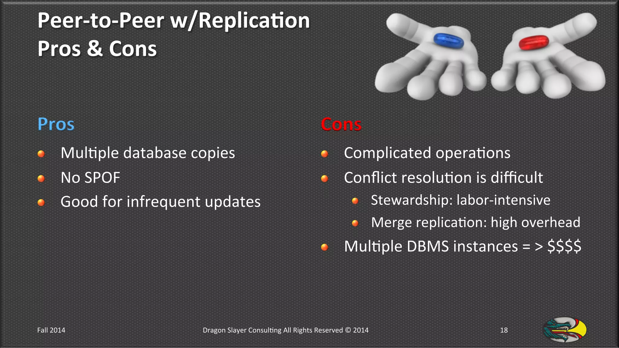 Peer-­‐to-­‐Peer	
  w/Replica*on	
  	
  
Pros	
  &	
  Cons	
  
Pros	
  
!   Mul9ple	
  database	
  copies	
  
!   No	
  SPOF	
  
!   Good	
  for	
  infrequent	
  updates	
  
Cons	
  
!   Complicated	
  opera9ons	
  
!   Conﬂict	
  resolu9on	
  is	
  diﬃcult	
  
!   Stewardship:	
  labor-­‐intensive	
  
!   Merge	
  replica9on:	
  high	
  overhead	
  
!   Mul9ple	
  DBMS	
  instances	
  =	
  >	
  $$$$	
  
Fall	
  2014	
   Dragon	
  Slayer	
  Consul9ng	
  All	
  Rights	
  Reserved	
  ©	
  2014	
  	
   18	
  
 