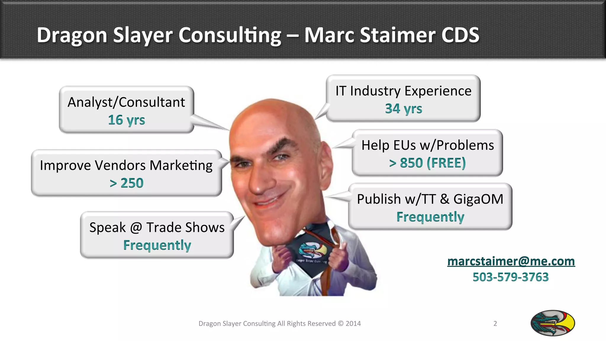 Dragon	
  Slayer	
  Consul*ng	
  –	
  Marc	
  Staimer	
  CDS	
  
Dragon	
  Slayer	
  Consul9ng	
  All	
  Rights	
  Reserved	
  ©	
  2014	
  	
   2	
  
marcstaimer@me.com
Analyst/Consultant	
  
IT	
  Industry	
  Experience	
  
Publish	
  w/TT	
  &	
  GigaOM	
  
Speak	
  @	
  Trade	
  Shows	
  
Improve	
  Vendors	
  Marke9ng	
  
Help	
  EUs	
  w/Problems	
  
 