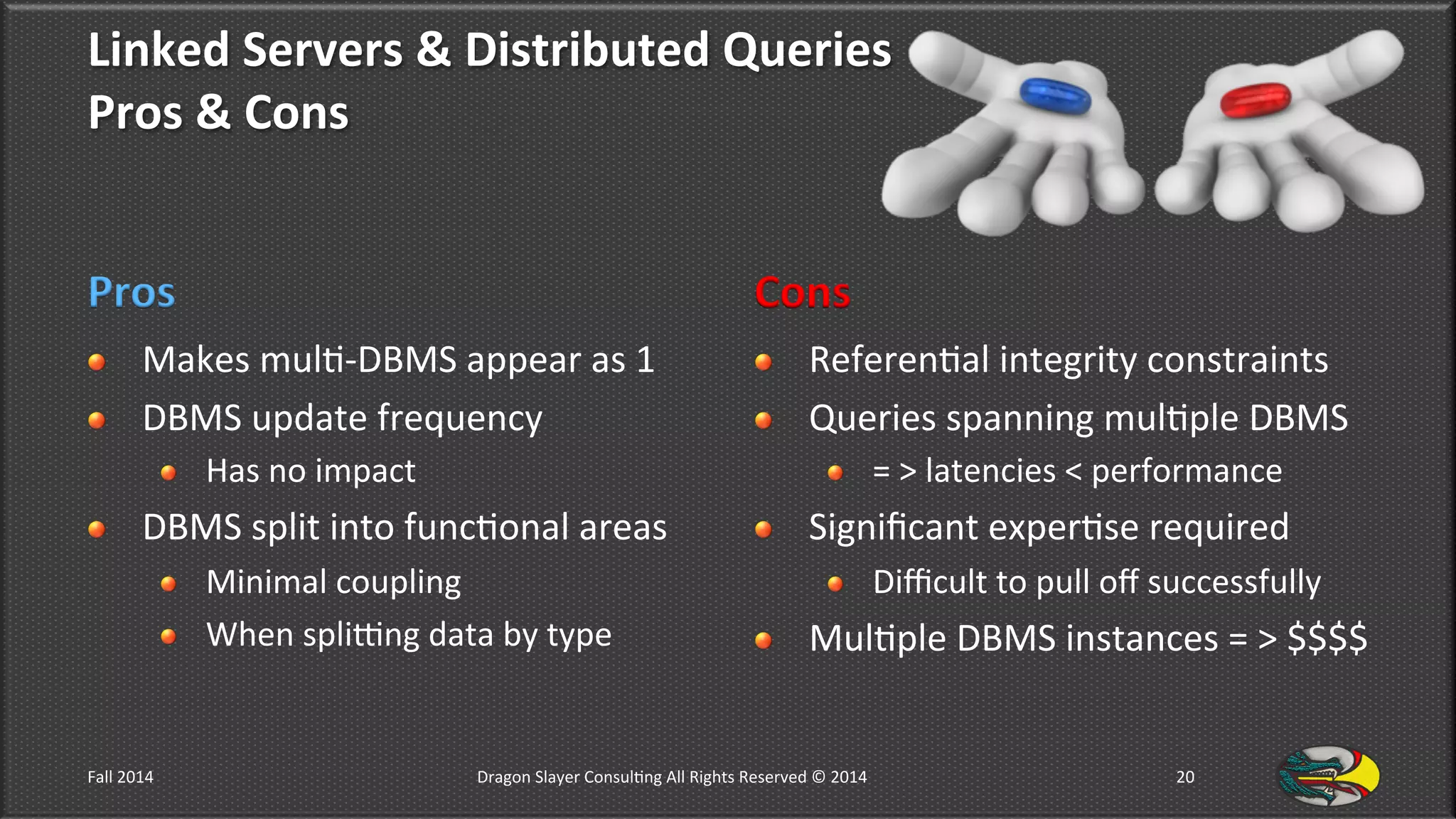 Linked	
  Servers	
  &	
  Distributed	
  Queries	
  	
  
Pros	
  &	
  Cons	
  
Pros	
  
!   Makes	
  mul9-­‐DBMS	
  appear	
  as	
  1	
  
!   DBMS	
  update	
  frequency	
  	
  
!   Has	
  no	
  impact	
  
!   DBMS	
  split	
  into	
  func9onal	
  areas	
  
!   Minimal	
  coupling	
  	
  
!   When	
  spliong	
  data	
  by	
  type	
  
Cons	
  
!   Referen9al	
  integrity	
  constraints	
  
!   Queries	
  spanning	
  mul9ple	
  DBMS	
  	
  
!   =	
  >	
  latencies	
  <	
  performance	
  
!   Signiﬁcant	
  exper9se	
  required	
  
!   Diﬃcult	
  to	
  pull	
  oﬀ	
  successfully	
  
!   Mul9ple	
  DBMS	
  instances	
  =	
  >	
  $$$$	
  
Fall	
  2014	
   Dragon	
  Slayer	
  Consul9ng	
  All	
  Rights	
  Reserved	
  ©	
  2014	
  	
   20	
  
 