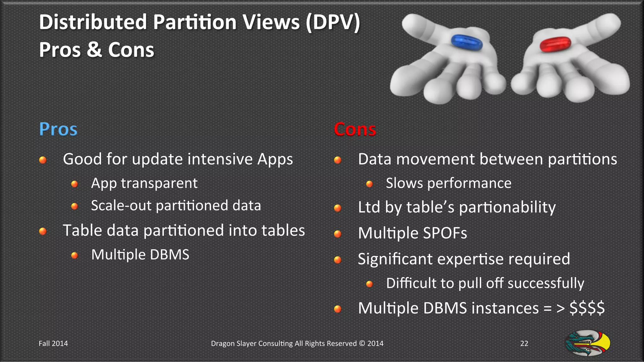Distributed	
  Par**on	
  Views	
  (DPV)	
  	
  
Pros	
  &	
  Cons	
  
Pros	
  
!   Good	
  for	
  update	
  intensive	
  Apps	
  	
  
!   App	
  transparent	
  
!   Scale-­‐out	
  par99oned	
  data	
  
!   Table	
  data	
  par99oned	
  into	
  tables	
  
!   Mul9ple	
  DBMS	
  
Cons	
  
!   Data	
  movement	
  between	
  par99ons	
  
!   Slows	
  performance	
  
!   Ltd	
  by	
  table’s	
  par9onability	
  
!   Mul9ple	
  SPOFs	
  
!   Signiﬁcant	
  exper9se	
  required	
  
!   Diﬃcult	
  to	
  pull	
  oﬀ	
  successfully	
  
!   Mul9ple	
  DBMS	
  instances	
  =	
  >	
  $$$$	
  
Fall	
  2014	
   Dragon	
  Slayer	
  Consul9ng	
  All	
  Rights	
  Reserved	
  ©	
  2014	
  	
   22	
  
 