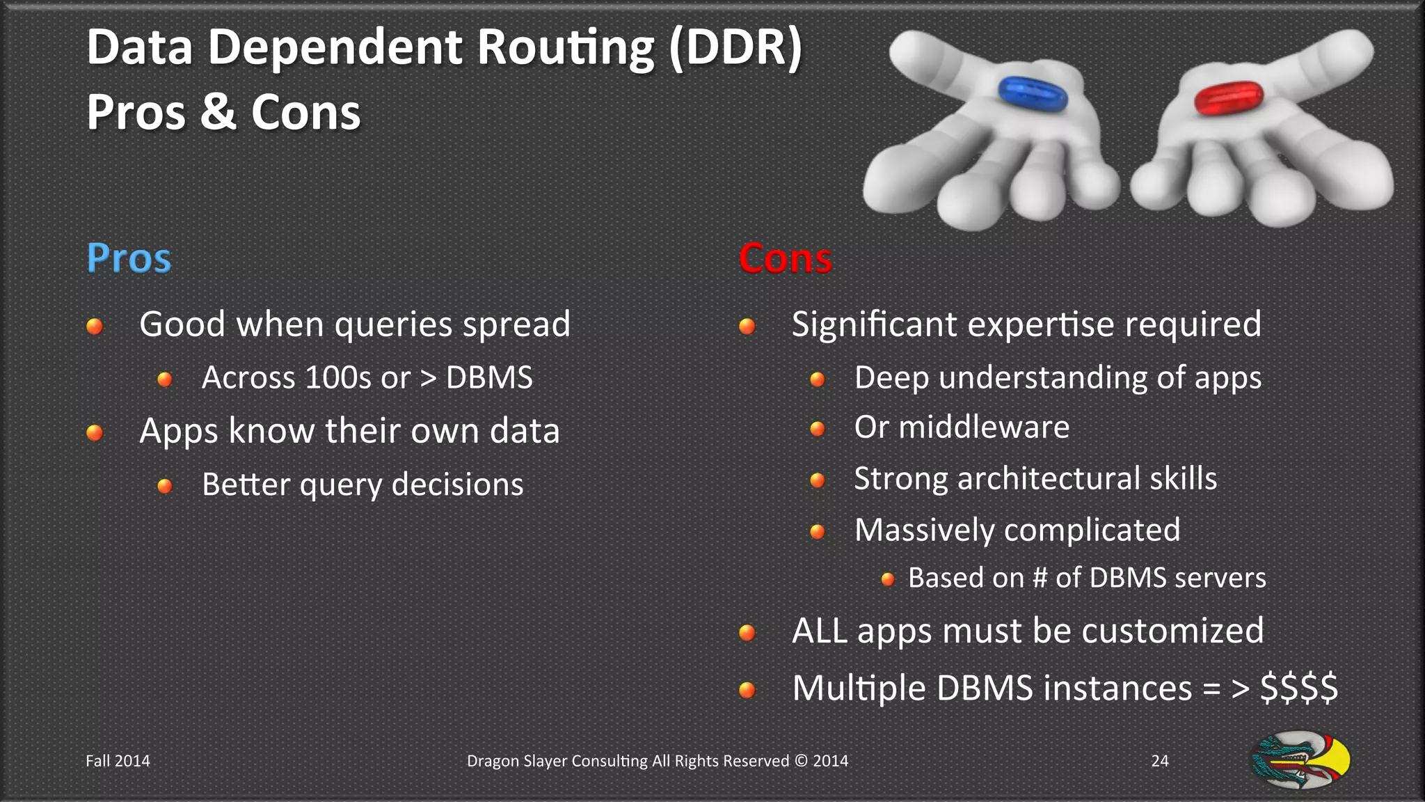 Data	
  Dependent	
  Rou*ng	
  (DDR)	
  	
  
Pros	
  &	
  Cons	
  
Pros	
  
!   Good	
  when	
  queries	
  spread	
  
!   Across	
  100s	
  or	
  >	
  DBMS	
  
!   Apps	
  know	
  their	
  own	
  data	
  
!   Beler	
  query	
  decisions	
  
Cons	
  
!   Signiﬁcant	
  exper9se	
  required	
  
!   Deep	
  understanding	
  of	
  apps	
  
!   Or	
  middleware	
  	
  
!   Strong	
  architectural	
  skills	
  
!   Massively	
  complicated	
  
!  Based	
  on	
  #	
  of	
  DBMS	
  servers	
  
!   ALL	
  apps	
  must	
  be	
  customized	
  
!   Mul9ple	
  DBMS	
  instances	
  =	
  >	
  $$$$	
  
Fall	
  2014	
   Dragon	
  Slayer	
  Consul9ng	
  All	
  Rights	
  Reserved	
  ©	
  2014	
  	
   24	
  
 