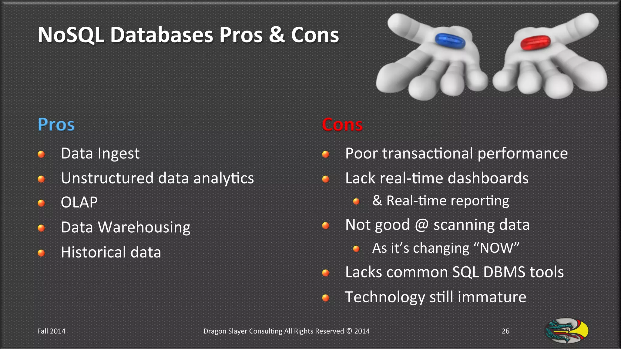 NoSQL	
  Databases	
  Pros	
  &	
  Cons	
  
Pros	
  
!   Data	
  Ingest	
  
!   Unstructured	
  data	
  analy9cs	
  
!   OLAP	
  
!   Data	
  Warehousing	
  
!   Historical	
  data	
  
Cons	
  
!   Poor	
  transac9onal	
  performance	
  
!   Lack	
  real-­‐9me	
  dashboards	
  
!   &	
  Real-­‐9me	
  repor9ng	
  
!   Not	
  good	
  @	
  scanning	
  data	
  
!   As	
  it’s	
  changing	
  “NOW”	
  
!   Lacks	
  common	
  SQL	
  DBMS	
  tools	
  
!   Technology	
  s9ll	
  immature	
  
Fall	
  2014	
   Dragon	
  Slayer	
  Consul9ng	
  All	
  Rights	
  Reserved	
  ©	
  2014	
  	
   26	
  
 