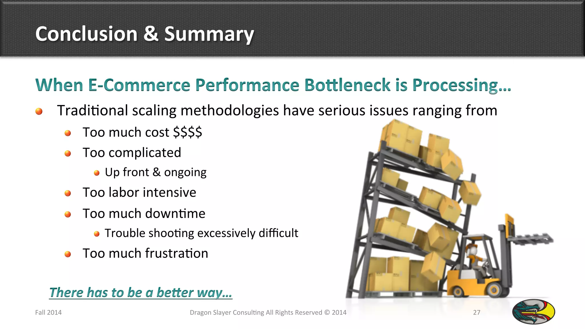 Conclusion	
  &	
  Summary	
  
!   Tradi9onal	
  scaling	
  methodologies	
  have	
  serious	
  issues	
  ranging	
  from	
  
!   Too	
  much	
  cost	
  $$$$	
  
!   Too	
  complicated	
  
!  Up	
  front	
  &	
  ongoing	
  
!   Too	
  labor	
  intensive	
  
!   Too	
  much	
  down9me	
  
!  Trouble	
  shoo9ng	
  excessively	
  diﬃcult	
  
!   Too	
  much	
  frustra9on	
  
Fall	
  2014	
   Dragon	
  Slayer	
  Consul9ng	
  All	
  Rights	
  Reserved	
  ©	
  2014	
  	
   27	
  
 