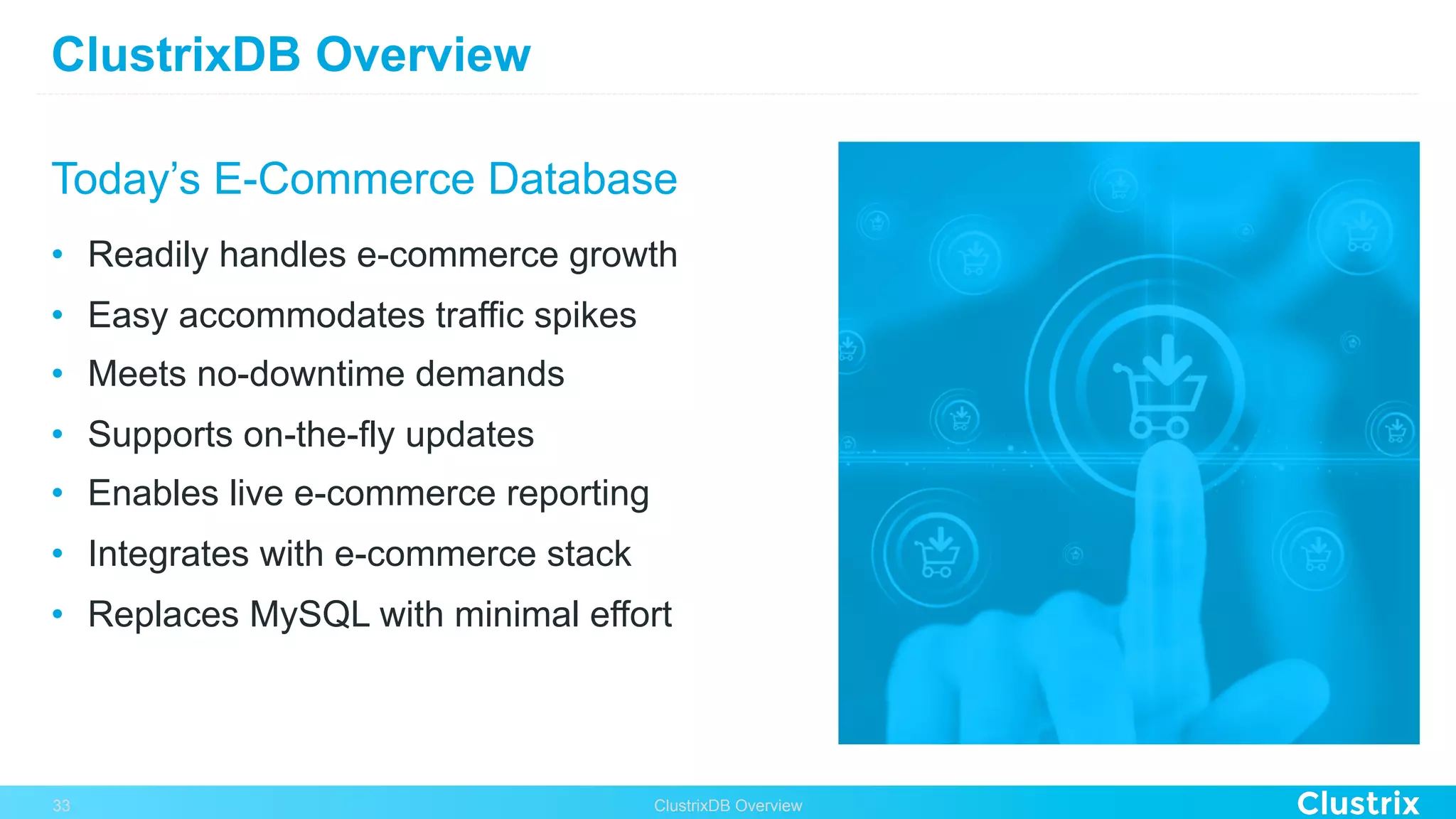 ClustrixDB Overview
Today’s E-Commerce Database
•  Readily handles e-commerce growth
•  Easy accommodates traffic spikes
•  Meets no-downtime demands
•  Supports on-the-fly updates
•  Enables live e-commerce reporting
•  Integrates with e-commerce stack
•  Replaces MySQL with minimal effort
ClustrixDB Overview33
 