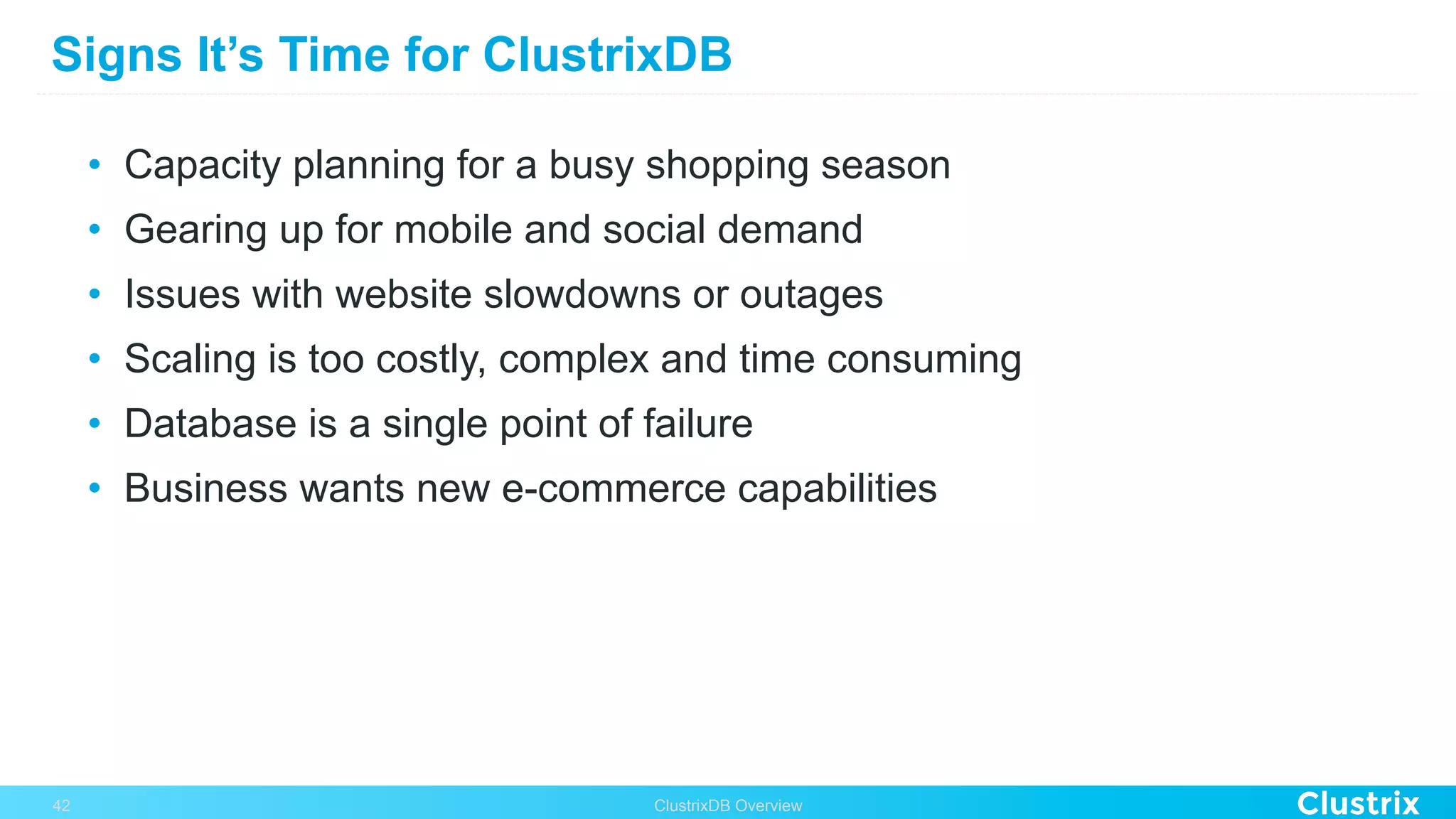 Signs It’s Time for ClustrixDB
•  Capacity planning for a busy shopping season
•  Gearing up for mobile and social demand
•  Issues with website slowdowns or outages
•  Scaling is too costly, complex and time consuming
•  Database is a single point of failure
•  Business wants new e-commerce capabilities
ClustrixDB Overview42
 
