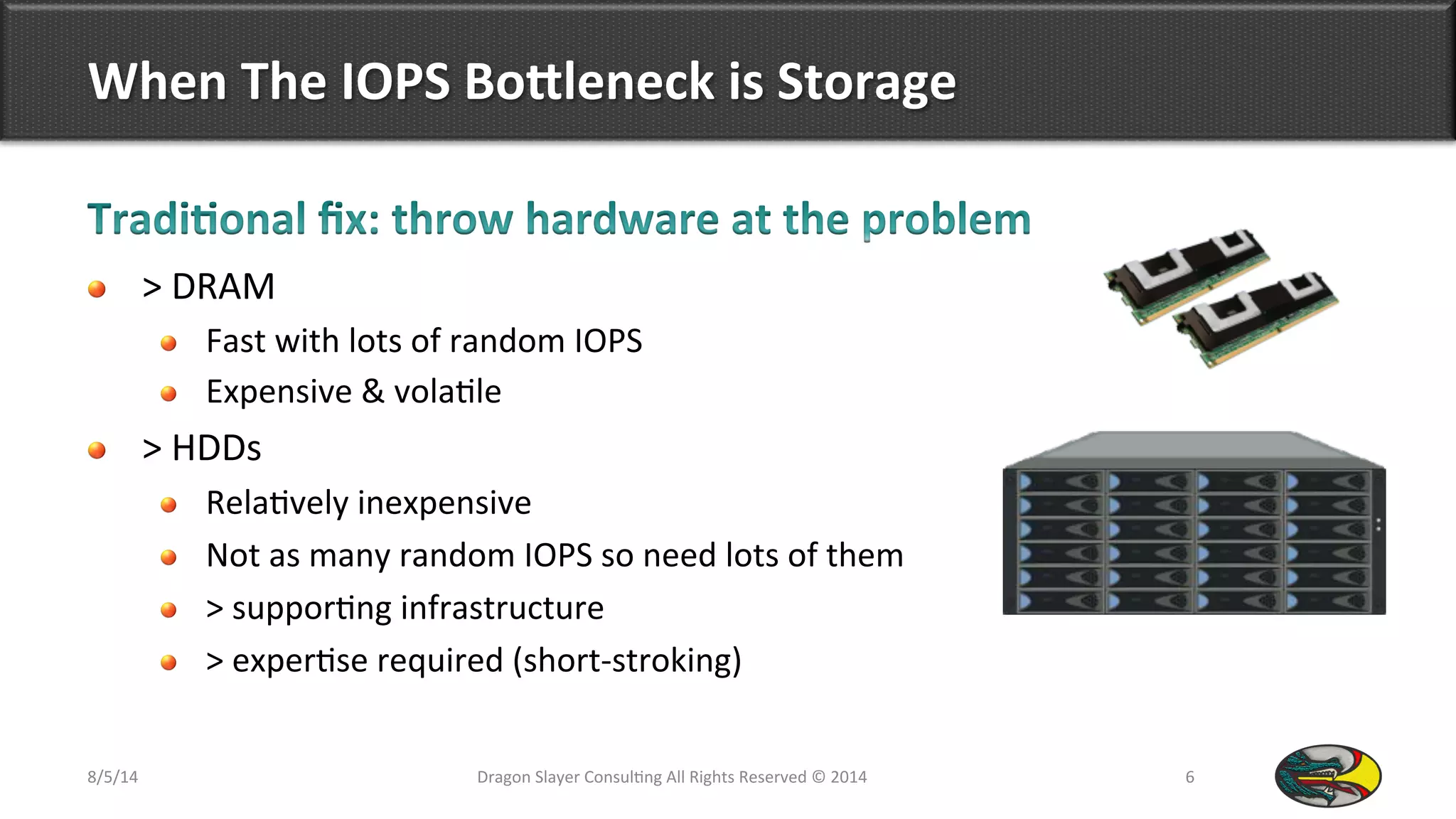 When	
  The	
  IOPS	
  BoOleneck	
  is	
  Storage	
  
!   >	
  DRAM	
  	
  
!   Fast	
  with	
  lots	
  of	
  random	
  IOPS	
  
!   Expensive	
  &	
  vola9le	
  
!   >	
  HDDs	
  
!   Rela9vely	
  inexpensive	
  
!   Not	
  as	
  many	
  random	
  IOPS	
  so	
  need	
  lots	
  of	
  them	
  
!   >	
  suppor9ng	
  infrastructure	
  
!   >	
  exper9se	
  required	
  (short-­‐stroking)	
  	
  
8/5/14	
   Dragon	
  Slayer	
  Consul9ng	
  All	
  Rights	
  Reserved	
  ©	
  2014	
  	
   6	
  
 