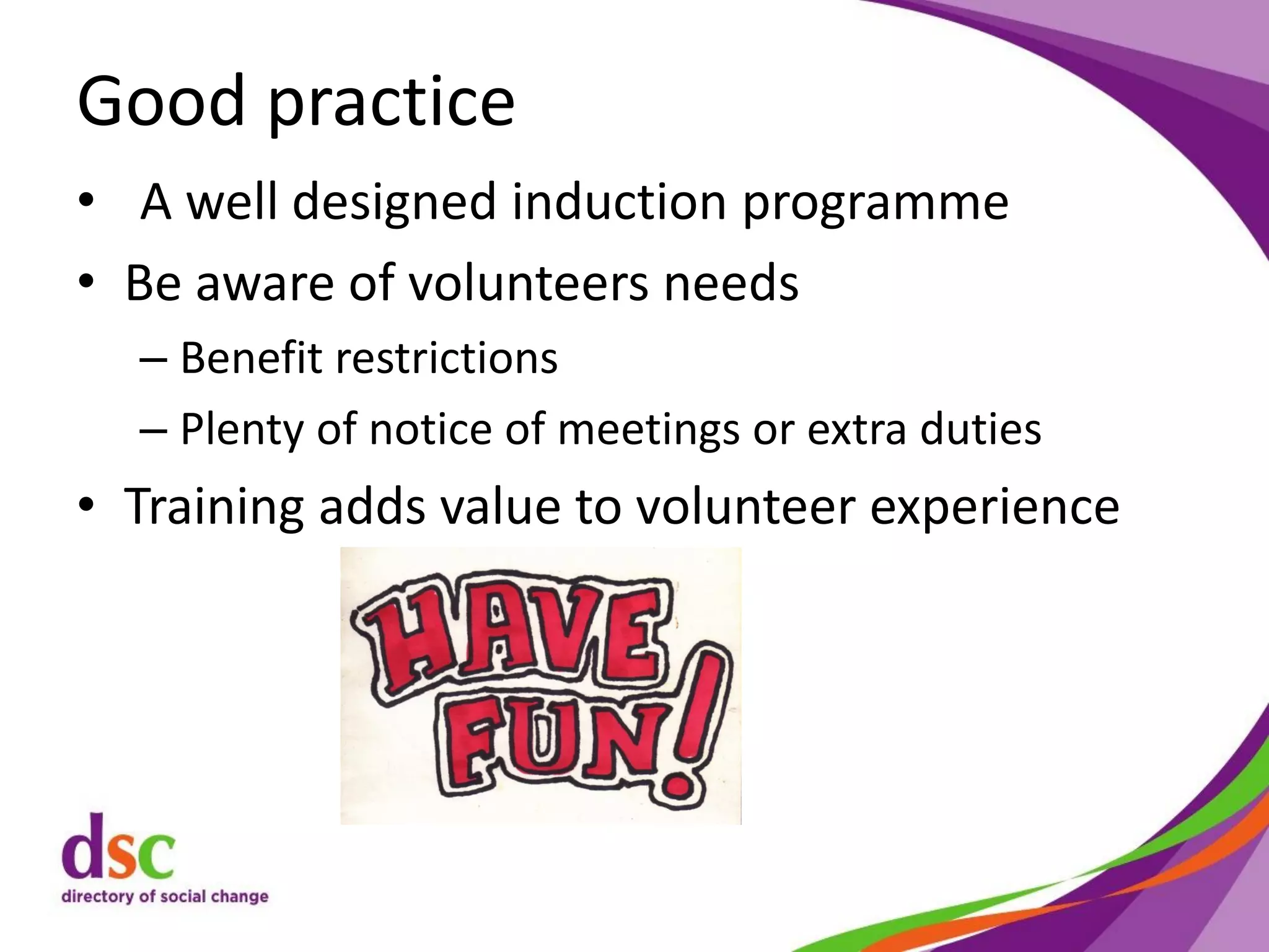Good practice
• A well designed induction programme
• Be aware of volunteers needs
– Benefit restrictions
– Plenty of notice of meetings or extra duties
• Training adds value to volunteer experience