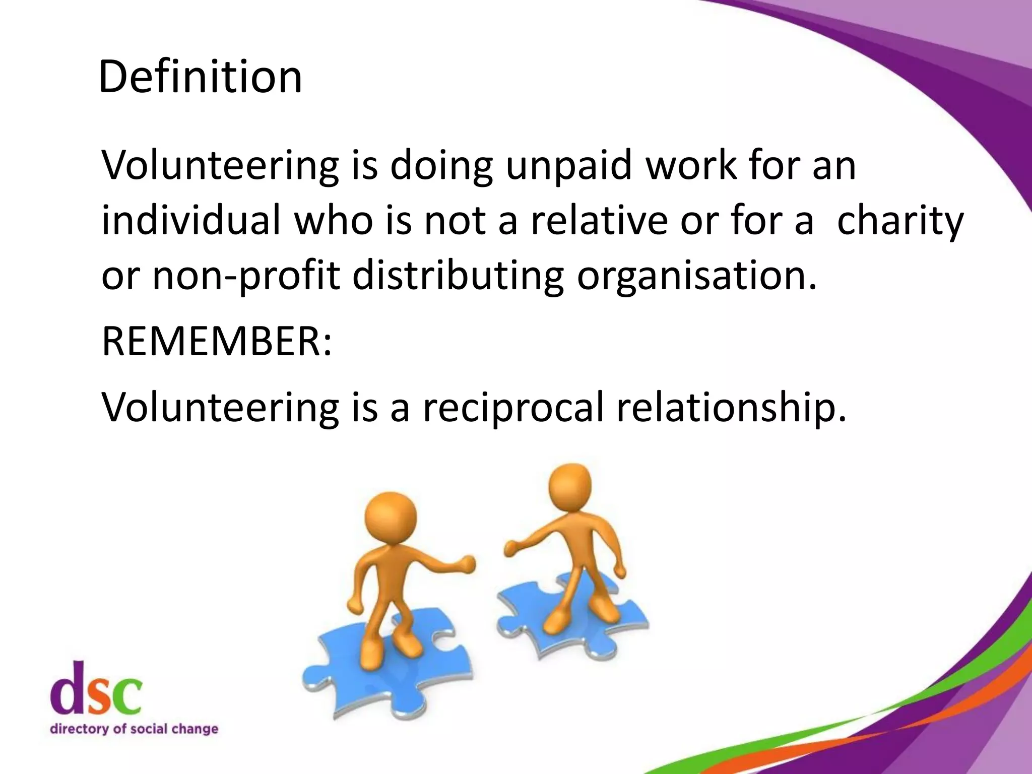 Definition
Volunteering is doing unpaid work for an
individual who is not a relative or for a charity
or non-profit distributing organisation.
REMEMBER:
Volunteering is a reciprocal relationship.