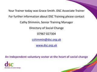 Your Trainer today was Grace Smith. DSC Associate Trainer
For further information about DSC Training please contact
Cathy Shimmin, Senior Training Manager
Directory of Social Change
07967 027304
cshimmin@dsc.org.uk
www.dsc.org.uk
An Independent voluntary sector at the heart of social change
 