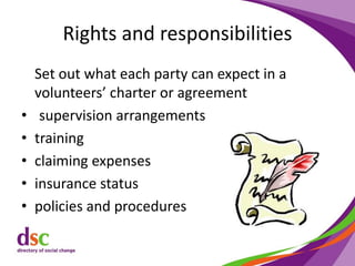 Rights and responsibilities
Set out what each party can expect in a
volunteers’ charter or agreement
• supervision arrangements
• training
• claiming expenses
• insurance status
• policies and procedures
 