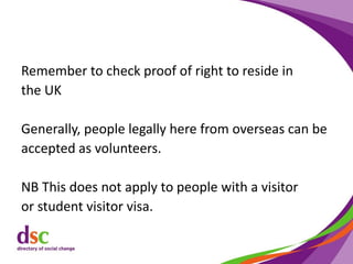 Remember to check proof of right to reside in
the UK
Generally, people legally here from overseas can be
accepted as volunteers.
NB This does not apply to people with a visitor
or student visitor visa.
 