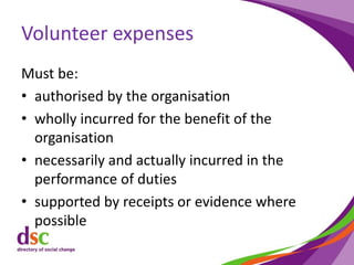 Volunteer expenses
Must be:
• authorised by the organisation
• wholly incurred for the benefit of the
organisation
• necessarily and actually incurred in the
performance of duties
• supported by receipts or evidence where
possible
 