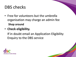 DBS checks
• Free for volunteers but the umbrella
organisation may charge an admin fee
Shop around
• Check eligibility.
If in doubt email an Application Eligibility
Enquiry to the DBS service
 