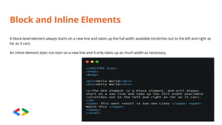 Block and Inline Elements
A block-level element always starts on a new line and takes up the full width available (stretches out to the left and right as
far as it can).
An inline element does not start on a new line and it only takes up as much width as necessary.
 